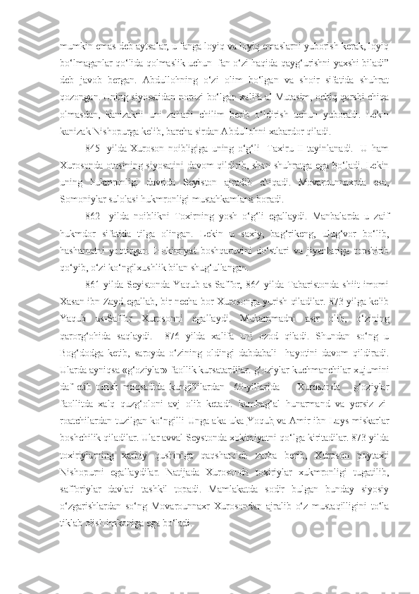 mumkin emas deb aytsalar, u fanga loyiq va loyiq emaslarni yuborish kerak, loyiq
bo‘lmaganlar qo‘lida qolmaslik uchun  fan o‘zi haqida qayg‘urishni yaxshi biladi”
deb   javob   bergan.   Abdullohning   o‘zi   olim   bo‘lgan   va   shoir   sifatida   shuhrat
qozongan. Uning siyosatidan norozi bo‘lgan xalifa al Mutasim, ochiq qarshi chiqa
olmasdan,   kanizakni   uni   zaharli   chilim   berib   o‘ldirish   uchun   yuboradi.   Lekin
kanizak Nishopurga kelib, barcha sirdan Abdullohni xabardor qiladi.    
  845     yilda   Xuroson   noibligiga   uning   o‘g‘li     Taxiru   II   tayinlanadi.     U   ham
Xurosonda otasining siyosatini davom qildirib, shon-shuhratga ega bo‘ladi. Lekin
uning   hukmronligi   davrida   Seyiston   ajradib   chiqadi.   Movarounnaxrda   esa,
Somoniylar sulolasi hukmronligi mustahkamlana boradi.
862     yilda   noiblikni   Toxirning   yosh   o‘g‘li   egallaydi.   Manbalarda   u   zaif
hukmdor   sifatida   tilga   olingan.   Lekin   u   saxiy,   bag‘rikeng,   ulug‘vor   bo‘lib,
hashamatni   yoqtirgan.   Hokimiyat   boshqaruvini   do‘stlari   va   jiyanlariga   topshirib
qo‘yib, o‘zi ko‘ngilxushlik bilan shug‘ullangan.
861   yilda   Seyistonda   Yaqub   as-Saffor,   864   yilda   Tabaristonda   shiit   imomi
Xasan ibn Zayd egallab, bir necha bor Xurosonga yurish qiladilar. 873 yilga kelib
Yaqub   as-Saffor   Xurosonni   egallaydi.   Muhammadni   asir   olib,   o‘zining
qarorg‘ohida   saqlaydi.     876   yilda   xalifa   uni   ozod   qiladi.   Shundan   so‘ng   u
Bog‘dodga   ketib,   saroyda   o‘zining   oldingi   dabdabali     hayotini   davom   qildiradi.
Ularda ayniqsa «g‘oziylar» faollik kursatardilar. g‘oziylar kuchmanchilar   xujumini
daf   etib   turish   maqsadida   kungillilardan     60-yillarida         Xurosonda       g‘oziylar
faollitda   xalq   quzg‘oloni   avj   olib   ketadi.   kambag‘al   hunarmand   va   yersiz   zi-
roatchilardan tuzilgan ko‘ngilli   Unga aka-uka   Yoqub   va Amir ibn Lays miskarlar
boshchilik qiladilar. Ular avval Seystonda xokimiyatni qo‘lga kiritadilar. 873 yilda
toxiriylarning   xarbiy   qushiniga   qaqshatqich   zarba   berib,   Xuroson   poytaxti
Nishopurni   egallaydilar.   Natijada   Xurosonda   toxiriylar   xukmronligi   tugatilib,
safforiylar   davlati   tashkil   topadi.   Mamlakatda   sodir   bulgan   bunday   siyosiy
o‘zgarishlardan   so‘ng   Movarounnaxr   Xurosondan   ajralib   o‘z   mustaqilligini   to‘la
tiklab olish imkoniga ega bo‘ladi. 