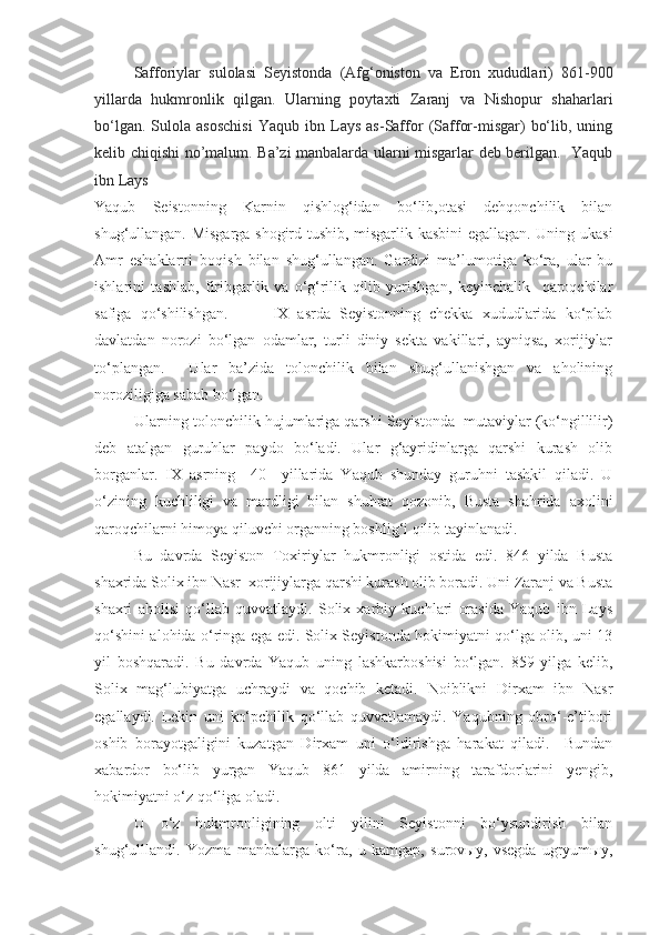 Safforiylar   sulolasi   Seyistonda   (Afg‘oniston   va   Eron   xududlari)   861-900
yillarda   hukmronlik   qilgan.   Ularning   poytaxti   Zaranj   va   Nishopur   shaharlari
bo‘lgan.   Sulola  asoschisi   Yaqub   ibn   Lays   as-Saffor   (Saffor-misgar)   bo‘lib,   uning
kelib chiqishi no’malum. Ba’zi manbalarda ularni misgarlar deb berilgan.   Yaqub
ibn Lays
Yaqub   Seistonning   Karnin   qishlog‘idan   bo‘lib,otasi   dehqonchilik   bilan
shug‘ullangan. Misgarga shogird tushib, misgarlik kasbini egallagan. Uning ukasi
Amr   eshaklarni   boqish   bilan   shug‘ullangan.   Gardizi   ma’lumotiga   ko‘ra,   ular   bu
ishlarini   tashlab,   firibgarlik   va   o‘g‘rilik   qilib   yurishgan,   keyinchalik     qaroqchilar
safiga   qo‘shilishgan.           IX   asrda   Seyistonning   chekka   xududlarida   ko‘plab
davlatdan   norozi   bo‘lgan   odamlar,   turli   diniy   sekta   vakillari,   ayniqsa,   xorijiylar
to‘plangan.     Ular   ba’zida   tolonchilik   bilan   shug‘ullanishgan   va   aholining
noroziligiga sabab bo‘lgan. 
Ularning tolonchilik hujumlariga qarshi Seyistonda  mutaviylar (ko‘ngillilir)
deb   atalgan   guruhlar   paydo   bo‘ladi.   Ular   g‘ayridinlarga   qarshi   kurash   olib
borganlar.   IX   asrning     40   –yillarida   Yaqub   shunday   guruhni   tashkil   qiladi.   U
o‘zining   kuchliligi   va   mardligi   bilan   shuhrat   qozonib,   Busta   shahrida   axolini
qaroqchilarni himoya qiluvchi organning boshlig‘i qilib tayinlanadi.
Bu   davrda   Seyiston   Toxiriylar   hukmronligi   ostida   edi.   846   yilda   Busta
shaxrida Solix ibn Nasr  xorijiylarga qarshi kurash olib boradi. Uni Zaranj va Busta
shaxri   aholisi   qo‘llab   quvvatlaydi.   Solix   xarbiy   kuchlari   orasida   Yaqub   ibn   Lays
qo‘shini alohida o‘ringa ega edi. Solix Seyistonda hokimiyatni qo‘lga olib, uni 13
yil   boshqaradi.   Bu   davrda   Yaqub   uning   lashkarboshisi   bo‘lgan.   859   yilga   kelib,
Solix   mag‘lubiyatga   uchraydi   va   qochib   ketadi.   Noiblikni   Dirxam   ibn   Nasr
egallaydi.   Lekin   uni   ko‘pchilik   qo‘llab   quvvatlamaydi.   Yaqubning   obro‘-e’tibori
oshib   borayotgaligini   kuzatgan   Dirxam   uni   o‘ldirishga   harakat   qiladi.     Bundan
xabardor   bo‘lib   yurgan   Yaqub   861   yilda   amirning   tarafdorlarini   yengib,
hokimiyatni o‘z qo‘liga oladi.    
U   o‘z   hukmronligining   olti   yilini   Seyistonni   bo‘ysundirish   bilan
shug‘ulllandi.   Yozma   manbalarga   ko‘ra,   u   kamgap,   surovыy,   vsegda   ugryumыy, 