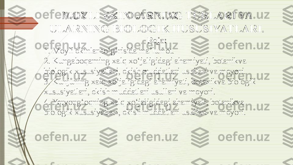 MOYLI EKINLARNING TURLARI VA 
ULARNING BIOLOGIK HUSUSIYATLARI.
Reja:
1. Moyli ekinlar to‘g‘risida ma’lumot.
2. Kungaboqarning xalq xo‘jaligidagi ahamiyati, botanikva 
biologik xususiyatlari, ekish muddatlari usullari va meyori.
3. Kunjuning xalq xo‘jaligidagi ahamiyati, botanikva biologik 
xususiyatlari, ekish muddatlari usullari va meyori.
4. Yeryong‘oqning xalq xo‘jaligidagi ahamiyati, botanikva 
biologik xususiyatlari, ekish muddatlari usullari va meyori.              