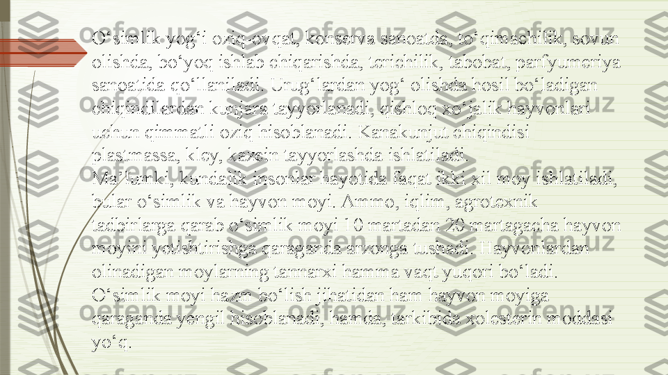 O‘simlik yog‘i oziq-ovqat, konserva sanoatda, to‘qimachilik, sovun 
olishda, bo‘yoq ishlab chiqarishda, terichilik, tabobat, parfyumeriya 
sanoatida qo‘llaniladi. Urug‘lardan yog‘ olishda hosil bo‘ladigan 
chiqindilardan kunjara tayyorlanadi, qishloq xo‘jalik hayvonlari 
uchun qimmatli oziq hisoblanadi. Kanakunjut chiqindisi 
plastmassa, kley, kazein tayyorlashda ishlatiladi.
Ma’lumki, kundalik insonlar hayotida faqat ikki xil moy ishlatiladi, 
bular o‘simlik va hayvon moyi. Ammo, iqlim, agrotexnik 
tadbirlarga qarab o‘simlik moyi 10 martadan 20 martagacha hayvon 
moyini yetishtirishga qaraganda arzonga tushadi. Hayvonlardan 
olinadigan moylarning tannarxi hamma vaqt yuqori bo‘ladi. 
O‘simlik moyi hazm bo‘lish jihatidan ham hayvon moyiga 
qaraganda yengil hisoblanadi, hamda, tarkibida xolesterin moddasi 
yo‘q.              