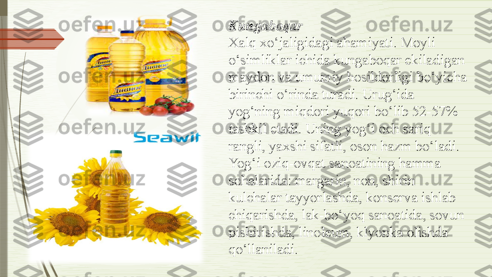 Kungaboqar
Xalq xo‘jaligidagi ahamiyati. Moyli 
o‘simliklar ichida kungaboqar ekiladigan 
maydon va umumiy hosildorligi bo‘yicha 
birinchi o‘rinda turadi. Urug‘ida 
yog‘ning miqdori yuqori bo‘lib 52-57% 
tashkil etadi. Uning yog‘i och sariq 
rangli, yaxshi sifatli, oson hazm bo‘ladi. 
Yog‘i oziq-ovqat sanoatining hamma 
sohalarida: margarin, non, shirin 
kulchalar tayyorlashda, konserva ishlab 
chiqarishda, lak-bo‘yoq sanoatida, sovun 
pishirishda, linoleum, klyonka olishda 
qo‘llaniladi.              