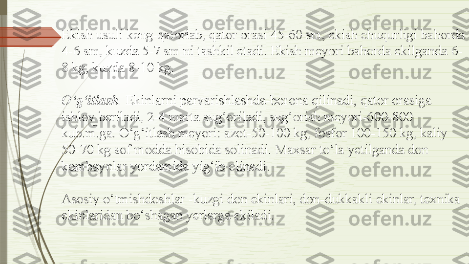 Ekish usuli keng-qatorlab, qator orasi 45-60 sm, ekish chuqurligi bahorda 
4-6 sm, kuzda 5-7 sm ni tashkil etadi. Ekish meyori bahorda ekilganda 6-
8 kg, kuzda 8-10 kg.
O‘g‘itlash.  Ekinlarni parvarishlashda-borona qilinadi, qator orasiga 
ishlov beriladi, 2-4 marta sug‘oriladi, sug‘orish meyori-600-800 
kub.m.ga. O‘g‘itlash meyori: azot-50-100 kg, fosfor 100-150 kg, kaliy 
50-70 kg sof modda hisobida solinadi. Maxsar to‘la yetilganda don 
kombaynlar yordamida yig‘ib olinadi.
Asosiy o‘tmishdoshlar -kuzgi don ekinlari, don-dukkakli ekinlar, texnika 
ekinlaridan bo‘shagan yerlarga ekiladi.              