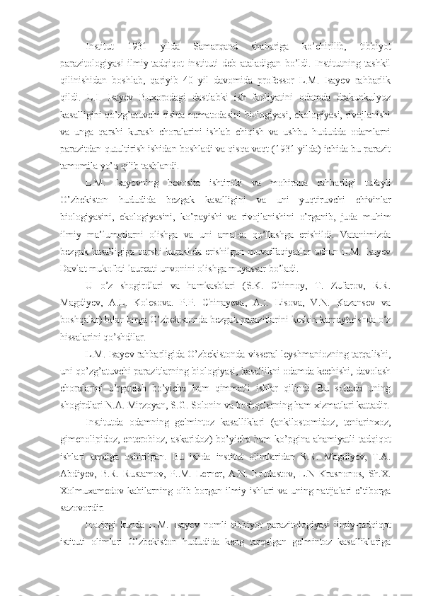 Institut   1931   yilda   Samarqand   shahariga   ko’chirilib,   tibbiyot
parazitologiyasi   ilmiy-tadqiqot   instituti   deb   ataladigan   bo’ldi.   Institutning   tashkil
qilinishidan   boshlab,   qariyib   40   yil   davomida   professor   L.M.   Isayev   rahbarlik
qildi.   L.I.   Isayev   Buxorodagi   dastlabki   ish   faoliyatini   odamda   drakunkulyoz
kasalligini qo’zg’atuvchi rishta nematodasini biologiyasi, ekologiyasi, rivojlanishi
va   unga   qarshi   kurash   choralarini   ishlab   chiqish   va   ushbu   hududda   odamlarni
parazitdan qutultirish ishidan boshladi va qisqa vaqt (1931 yilda) ichida bu parazit
tamomila yo’q qilib tashlandi.
L.M.   Isayevning   bevosita   ishtiroki   va   mohirona   rahbarligi   tufayli
O’zbekiston   hududida   bezgak   kasalligini   va   uni   yuqtiruvchi   chivinlar
biologiyasini,   ekologiyasini,   ko’payishi   va   rivojlanishini   o’rganib,   juda   muhim
ilmiy   ma’lumotlarni   olishga   va   uni   amalda   qo’llashga   erishildi.   Vatanimizda
bezgak kasalligiga  qarshi  kurashda  erishilgan  muvaffaqiyatlar  uchun L.M.  Isayev
Davlat mukofoti laureati unvonini olishga muyassar bo’ladi.
U   o’z   shogirdlari   va   hamkasblari   (S.K.   Chinnoy,   T.   Zufarov,   R.R.
Magdiyev,   A.L.   Kolesova.   P.P.   Chinayeva,   A.I.   Lisova,   V.N.   Kazansev   va
boshqalar) bilan birga O’zbekistonda bezgak parazitlarini keskin kamaytirishda o’z
hissalarini qo’shdilar.
L.M. Isayev rahbarligida O’zbekistonda visseral leyshmaniozning tarqalishi,
uni qo’zg’atuvchi parazitlarning biologiyasi, kasallikni odamda kechishi, davolash
choralarini   o’rganish   bo’yicha   ham   qimmatli   ishlar   qilindi.   Bu   sohada   uning
shogirdlari N.A. Mirzoyan, S.G. Solonin va boshqalarning ham xizmatlari kattadir.
Institutda   odamning   gelmintoz   kasalliklari   (ankilostomidoz,   teniarinxoz,
gimenolipidoz, enterobioz,  askaridoz)  bo’yicha  ham  ko’pgina ahamiyatli   tadqiqot
ishlari   amalga   oshirilgan.   Bu   ishda   institut   olimlaridan   R.R.   Magdiyev,   T.A.
Abdiyev,   B.R.   Rustamov,   P..M.   Lerner,   A.N.   Brudastov,   L.N   Krasnonos,   Sh.X.
Xolmuxamedov kabilarning olib borgan ilmiy ishlari va uning natijalari e’tiborga
sazovordir.
Hozirgi   kunda   L.M.   Isayev   nomli   tibbiyot   parazitologiyasi   ilmiy-tadqiqot
istituti   olimlari   O’zbekiston   hududida   keng   tarqalgan   gelmintoz   kasalliklariga 