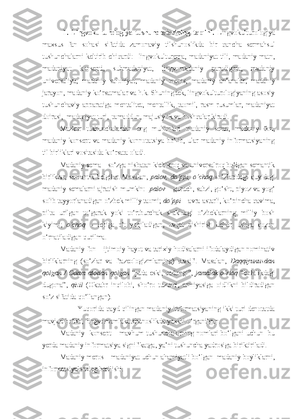   1.   Lingvokulturologiya   tushunchalarining   talqini.   Lingvokulturologiya
maxsus   fan   sohasi   sifatida   zamonaviy   tilshunoslikda   bir   qancha   sermahsul
tushunchalarni   keltirib   chiqardi:     lingvokulturema,   madaniyat   tili,   madaniy   matn,
madaniyat   konsepti,   submadaniyat,   lingvomadaniy   paradigma,   madaniy
universaliya,   madaniy   salohiyat,   madaniy   meros,   madaniy   an’analar,   madaniy
jarayon, madaniy ko‘rsatmalar va h.k. Shuningdek, lingvokulturologiyaning asosiy
tushunchaviy   apparatiga   mentalitet,   mentallik,   taomil,   rasm-rusumlar,   madaniyat
doirasi,  madaniyat turi,  tamaddun, majusiylik va boshqalar kiradi.  
Mazkur   tushunchalardan   eng   muhimlari   madaniy   sema,   madaniy   fon,
madaniy  konsept   va  madaniy   konnotatsiya   bo‘lib,   ular   madaniy   informatsiyaning
til birliklari vositasida ko‘rsata oladi.   
Madaniy sema – so‘zga nisbatan kichikroq va universalroq bo‘lgan semantik
birliklar,   semantik   belgilar.   Masalan,   palov,   do‘ppi,   o‘choq   so‘zlaridagi   quyidagi
madaniy semalarni ajratish mumkin:    palov   – guruch, sabzi, go‘sht, piyoz va yog‘
solib tayyorlanadigan o‘zbek milliy taomi;  do‘ppi  – avra-astarli, ko‘pincha qavima,
pilta   urilgan   to‘garak   yoki   to‘rtburchak   shakldagi   o‘zbeklarning   milliy   bosh
kiyimi;   o‘choq   –   ichiga   o‘t   yoqiladigan,   ovqat   pishirish   uchun   ustiga   qozon
o‘rnatiladigan qurilma. 
Madaniy fon – ijtimoiy hayot va tarixiy hodisalarni ifodalaydigan nominativ
birliklarning   (so‘zlar   va   frazeologizmlarning)   tavsifi.   Masalan,   Daqqiyunusdan
qolgan   /   Odam   atodan   qolgan   “juda   eski,   qadimgi”,   jamalak   o‘rtoq   “bolalikdagi
dugona”,   qizil   (Oktabr   inqilobi,   sho‘ro   tuzumi,   armiyasiga   oidlikni   bildiradigan
so‘z sifatida qo‘llangan).  
Yuqorida qayd qilingan madaniy informatsiyaning ikki turi denotatda
mavjud bo‘lib,  lingvomamlakatshunoslikda yaxshi o‘rganilgan. 
Madaniy   konsept  – mavhum  tushunchalarning nomlari bo‘lgani  uchun   bu
yerda madaniy informatsiya signifikatga, ya’ni tushuncha yadrosiga biriktiriladi. 
Madaniy meros – madaniyat uchun ahamiyatli bo‘lgan  madaniy boyliklarni,
informatsiyalarning berilishi.   