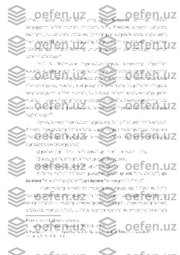 bo‘lsa 4
,   bugungi   kunga   kelib   uning   izohi   tushuncha   terminiga   nisbatan
kengayganini   ko‘rish   mumkin.   Binobarin,   N.Yu.   Shvedova   konseptni   tushuncha
ekanligini,   bu   tushuncha   ortida   esa   ijtimoiy   yoki   subyektiv   tarzda   anglanuvchi,
inson  hayotining muhim  moddiy,  aqliy, ruhiy tomonini  aks   ettiruvchi,  o‘z  tarixiy
ildizlariga   ega   bo‘lgan,   xalqning   umumiy   tajribasini   aks   ettiradigan   mazmun
turishini ta’kidlagan 5
.
Prof.   N.   Mahmudov   lingvokulturologiyada   konseptning   o‘rganilishi
xususida   shunday   yozadi:   “Lingvokulturologik   tadqiqotlarda   aynan   konseptning
ifodalanishi   muammolariga   juda   katta   e’tibor   qaratilmoqda,   internet   materiallari
bilan   tanishganda,   masalan,   Rossiyadagi   tilshunosliklarda   bu   yo‘nalish   nihoyatda
keng   tarqalganini   ko‘rish   mumkin,   bu   boradagi   ishlarni   sanab,   sanog‘iga   yetish
mushkul.   Hatto   so‘nggi   yillarda   yoqlangan   nomzodlik   dissertatsiyalarining   juda
katta   qismi   aynan   u   yoki   bu   tilda   konseptning   lingvokulturologik   tadqiqiga
bag‘ishlangan” 6
.
Demak, konsept lingvokulturologiyada eng faol qo‘llanuvchi birlik sanaladi.
Konsept   lingvomadaniy   birlik   sifatida   u   yoki   bu   xalq   madaniyatining   o‘ziga   xos
jihatlarini   ifodalaydi.   Masalan,   uy   konsepti     o‘zbek   kishilarining   tafakkurida
quyidagicha  assotsiatsiyalanadi: 
a) yashash joyi – bino – ko‘p qavatli uy – hovli – xonadon – oila;
b) katta, kichik, chiroyli, shinam, yorug‘, yangi, eski;
v) mehribonlik uyi, dam olish uyi, madaniyat uyi.
Ko‘chma   ma’noli   birliklarni   yuzaga   chiqaradi:   uy   ichi   “oila   a’zolari”,   uyi
buzilmoq  “er-xotinning ajralishi”,  uyi kuymoq  “xonavayron bo‘lmoq”.
  Lingvomadaniy   konsept   etnomadaniy   xususiyatga   ega   bo‘lgan   va   borliq
haqidagi   funksional   ahamiyatga   molik   informatsiyani   uzatadigan   madaniyatning
asosiy  birligidir. U madaniy universaliyalarni  ifodalaydi. Lingvomadaniy konsept
tafakkurda   mavjud   bo‘ladi,   u   o‘zida   kognitiv-ratsional   va   emotsional-psixologik
4  Демьянков В.З. Кўрсатилга мақола. 
5  Шведова Н.Ю. Избранные работы. –М., 2005. –С.603. 
6  Маҳмудов Н. Тилнинг мукаммал тадқиқи йўлларини излаб...// Ўзбек тили ва адабиёти. –
Тошкент, 2012. -№ 5.  –Б. 9.  