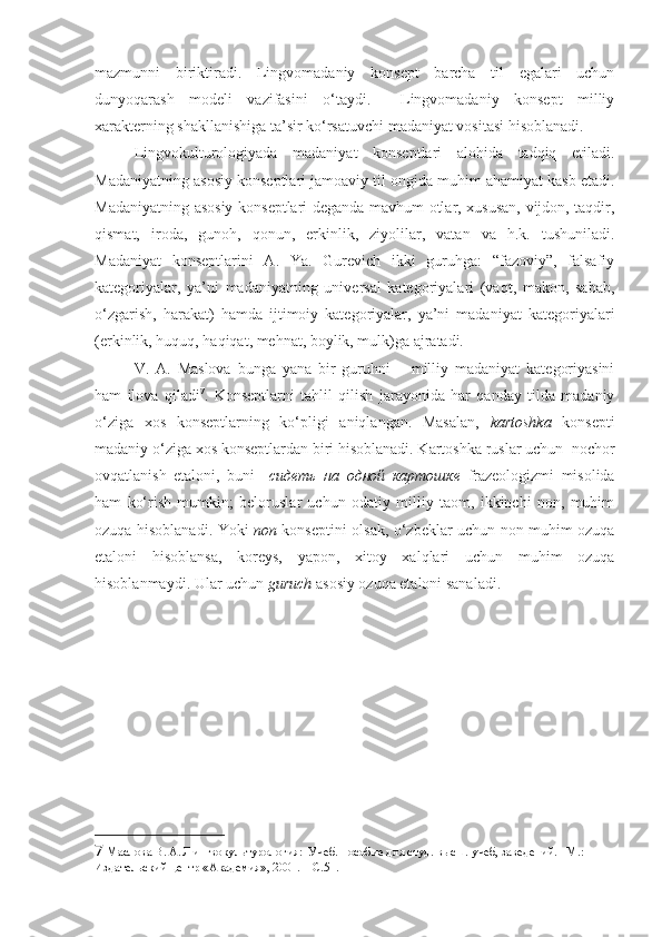 mazmunni   biriktiradi.   Lingvomadaniy   konsept   barcha   til   egalari   uchun
dunyoqarash   modeli   vazifasini   o‘taydi.     Lingvomadaniy   konsept   milliy
xarakterning shakllanishiga ta’sir ko‘rsatuvchi madaniyat vositasi hisoblanadi.   
Lingvokulturologiyada   madaniyat   konseptlari   alohida   tadqiq   etiladi.
Madaniyatning asosiy konseptlari jamoaviy til ongida muhim ahamiyat kasb etadi.
Madaniyatning asosiy konseptlari deganda mavhum otlar, xususan, vijdon, taqdir,
qismat,   iroda,   gunoh,   qonun,   erkinlik,   ziyolilar,   vatan   va   h.k.   tushuniladi.
Madaniyat   konseptlarini   A.   Ya.   Gurevich   ikki   guruhga:   “fazoviy”,   falsafiy
kategoriyalar,   ya’ni   madaniyatning   universal   kategoriyalari   (vaqt,   makon,   sabab,
o‘zgarish,   harakat)   hamda   ijtimoiy   kategoriyalar,   ya’ni   madaniyat   kategoriyalari
(erkinlik, huquq, haqiqat, mehnat, boylik, mulk)ga ajratadi.  
V.   A.   Maslova   bunga   yana   bir   guruhni   –   milliy   madaniyat   kategoriyasini
ham   ilova   qiladi 7
.   Konseptlarni   tahlil   qilish   jarayonida   har   qanday   tilda   madaniy
o‘ziga   xos   konseptlarning   ko‘pligi   aniqlangan.   Masalan,   kartoshka   konsepti
madaniy o‘ziga xos konseptlardan biri hisoblanadi. Kartoshka ruslar uchun  nochor
ovqatlanish   etaloni,   buni     сидеть   на   одной   картошке   frazeologizmi   misolida
ham   ko‘rish   mumkin;   beloruslar   uchun   odatiy   milliy   taom,   ikkinchi   non,   muhim
ozuqa hisoblanadi. Yoki   non   konseptini olsak, o‘zbeklar uchun non muhim ozuqa
etaloni   hisoblansa,   koreys,   yapon,   xitoy   xalqlari   uchun   muhim   ozuqa
hisoblanmaydi. Ular uchun  guruch  asosiy ozuqa etaloni sanaladi. 
7  Маслова В. А. Лингвокультурология:  Учеб. пособие для студ. высш. учеб, заведений. –М.: 
Издательский центр «Академия», 2001.  –С.51. 