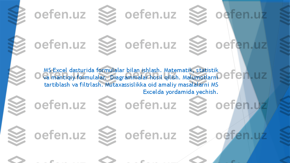 MS Excel dasturida formulalar bilan ishlash. Matematik, statistik 
va mantiqiy formulalar.  Diagrammalar hosil qilish. Malumotlarni 
tartiblash va filtrlash. Mutaxassislikka oid amaliy masalalarni MS 
Excelda yordamida yechish.                 