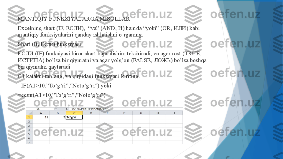 MANTIQIY FUNKSIYALARGA MISOLLAR
Excelning shart (IF,  ЕСЛИ ),  “va” (AND,  И ) hamda “yoki” (OR,  ИЛИ ) kabi 
mantiqiy funksiyalarini qanday ishlatishni o’rganing.
Shart (If,  Если ) funksiyasi
ЕСЛИ  (IF) funksiyasi biror shart bajarilishini tekshiradi, va agar rost (TRUE, 
ИСТИНА ) bo’lsa bir qiymatni va agar yolg’on (FALSE,  ЛОЖЬ ) bo’lsa boshqa 
bir qiymatni qaytaradi.
C1 katakni tanlang, va quyidagi funksiyani kiriting.
=IF(A1>10,”To’g’ri”,”Noto’g’ri”) yoki
= если (A1>10,”To’g’ri”,”Noto’g’ri”)                 