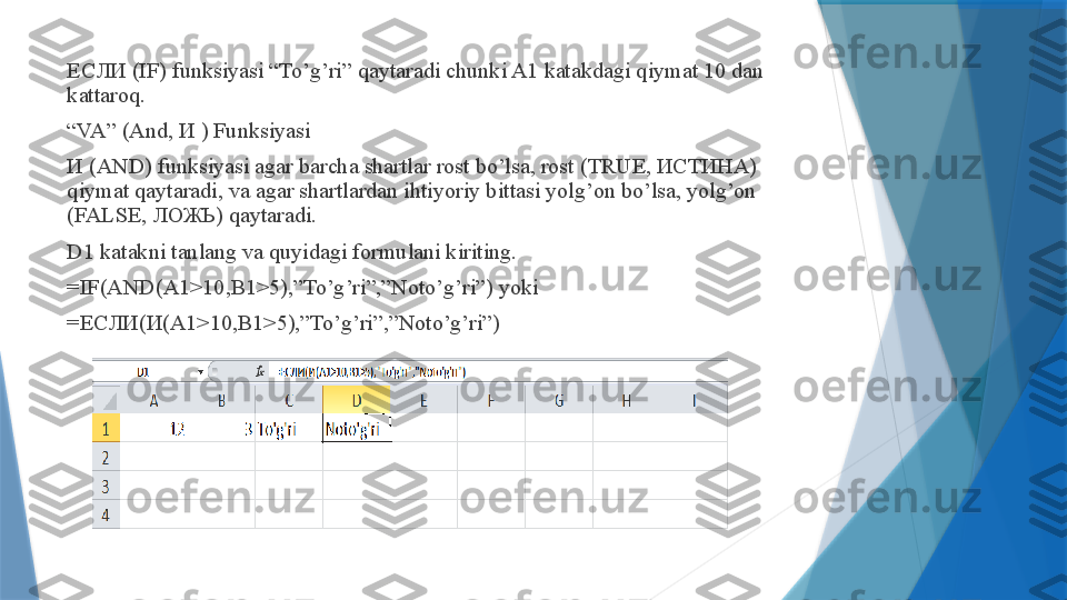 ЕСЛИ (IF) funksiyasi “To’g’ri” qaytaradi chunki A1 katakdagi qiymat 10 dan 
kattaroq.
“ VA” (And, И ) Funksiyasi
И (AND) funksiyasi agar barcha shartlar rost bo’lsa, rost (TRUE, ИСТИНА) 
qiymat qaytaradi, va agar shartlardan ihtiyoriy bittasi yolg’on bo’lsa, yolg’on 
(FALSE, ЛОЖЬ) qaytaradi.
D1 katakni tanlang va quyidagi formulani kiriting.
=IF(AND(A1>10,B1>5),”To’g’ri”,”Noto’g’ri”) yoki
=ЕСЛИ(И(A1>10,B1>5),”To’g’ri”,”Noto’g’ri”)                 