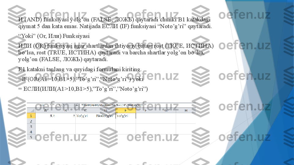 И (AND) funksiyasi yolg’on (FALSE, ЛОЖЬ) qaytaradi chunki B1 katakdagi 
qiymat 5 dan kata emas. Natijada ЕСЛИ (IF) funksiyasi “Noto’g’ri” qaytaradi.
“ Yoki” (Or, Или) Funksiyasi
ИЛИ (OR) funksiyasi agar shartlardan ihtiyoriy bittasi rost (TRUE, ИСТИНА) 
bo’lsa, rost (TRUE, ИСТИНА) qaytaradi va barcha shartlar yolg’on bo’lsa, 
yolg’on (FALSE, ЛОЖЬ) qaytaradi.
E1 katakni tanlang va quyidagi formulani kiriting.
=IF(OR(A1>10,B1>5),”To’g’ri”,”Noto’g’ri”) yoki
=  ЕСЛИ ( ИЛИ (A1>10,B1>5),”To’g’ri”,”Noto’g’ri”)                 