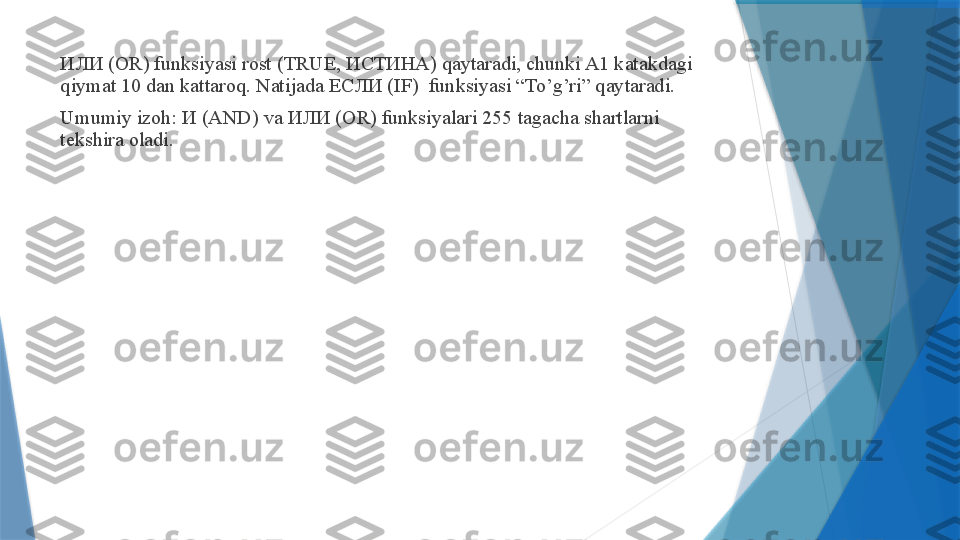 ИЛИ  (OR) funksiyasi rost (TRUE,  ИСТИНА ) qaytaradi, chunki A1 katakdagi 
qiymat 10 dan kattaroq. Natijada  ЕСЛИ  (IF)  funksiyasi “To’g’ri” qaytaradi.
Umumiy izoh:  И  (AND) va  ИЛИ  (OR) funksiyalari 255 tagacha shartlarni 
tekshira oladi.                 