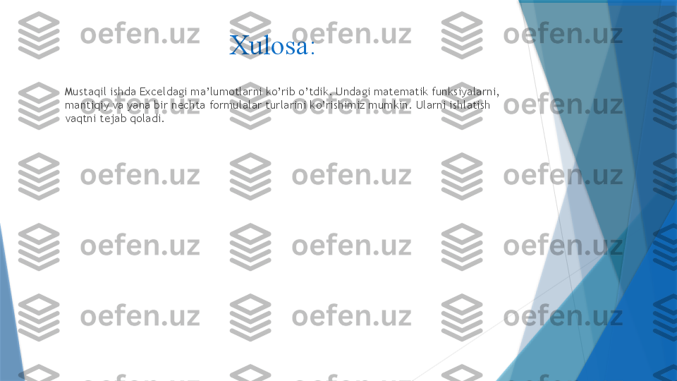 Xulosa: 
Mustaqil ishda Exceldagi ma’lumotlarni ko’rib o’tdik. Undagi matematik funksiyalarni, 
mantiqiy va yana bir nechta formulalar turlarini ko’rishimiz mumkin. Ularni ishlatish 
vaqtni tejab qoladi.                  