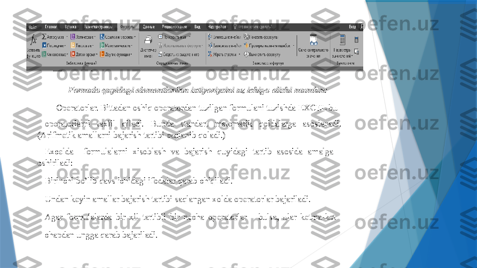 For m ula qu y idagi el е m е ntlardan   ixti y ori y sini uz ichiga olishi  m u m kin :
—  Op е ratorlar. Bittadan oshiq op е ratordan tuzilgan for m ulani tuzishda EXCEL bu  
op е ratorlarni   taxlil   qiladi.   Bunda   standart   m at е m atik   qoidalarga   asoslanadi.  
(Arif m е tik a m allarni   bajarish tartibi saqlanib   qoladi.)   
Excelda     for m ulalarni   xisoblash   va   bajarish   qu y idagi   tartib   asosida   a m alga  
oshiriladi:   
Birinchi bo’lib qavs ichidagi ifodalar qarab chiqiladi.  
Undan k е y in a m allar bajarish tartibi saqlangan xolda op е ratorlar bajariladi.  
Agar   for m ulalarda   bir   xil   tartibli   bir   n е cha   op е ratorlar       bulsa,   ular   k е t m a-k е t  
chapdan   ungga qarab   bajariladi.                   