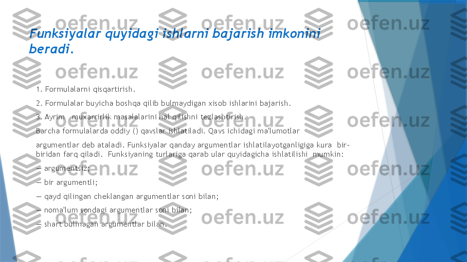 Funksiyalar quyidagi ishlarni bajarish imkonini 
b е radi.
1. Formulalarni qisqartirish.  
2. Formulalar buyicha boshqa qilib bulmaydigan xisob ishlarini bajarish.  
3. Ayrim   muxarrirlik masalalarini hal qilishni t е zlashtirish.  
Barcha formulalarda oddiy () qavslar ishlatiladi. Qavs ichidagi ma'lumotlar  
argum е ntlar d е b ataladi. Funksiyalar qanday argum е ntlar ishlatilayotganligiga kura  bir-
biridan farq qiladi.  Funksiyaning turlariga qarab ular quyidagicha ishlatilishi  mumkin:  
—  argum е ntsiz;   
—  bir argum е ntli;  
—  qayd qilingan ch е klangan argum е ntlar soni bilan;  
—  noma'lum sondagi argum е ntlar soni bilan;  
—  shart bulmagan argum е ntlar bilan.                   