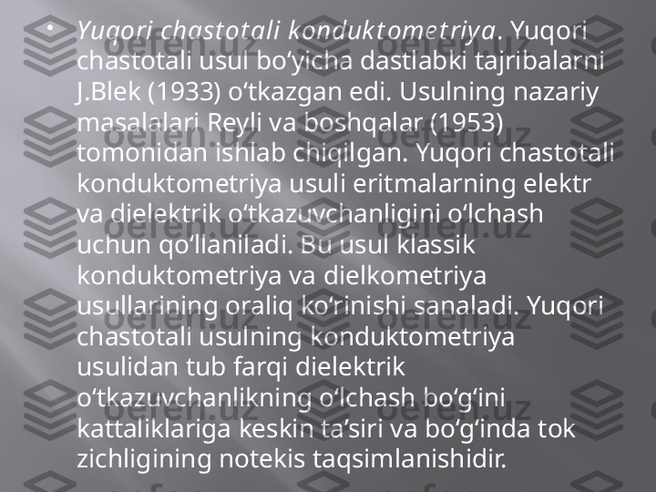 
Yuqori chast ot ali k onduk t ome t riya . Yuqori 
chastotali usul bo‘yicha dastlabki tajribalarni 
J.Blek (1933) o‘tkazgan edi. Usulning nazariy 
masalalari Reyli va boshqalar (1953) 
tomonidan ishlab chiqilgan. Yuqori chastotali 
konduktometriya usuli eritmalarning elektr 
va dielektrik o‘tkazuvchanligini o‘lchash 
uchun qo‘llaniladi. Bu usul klassik 
konduktometriya va dielkometriya 
usullarining oraliq ko‘rinishi sanaladi. Yuqori 
chastotali usulning konduktometriya 
usulidan tub farqi dielektrik 
o‘tkazuvchanlikning o‘lchash bo‘g‘ini 
kattaliklariga keskin ta’siri va bo‘g‘inda tok 
zichligining notekis taqsimlanishidir.  