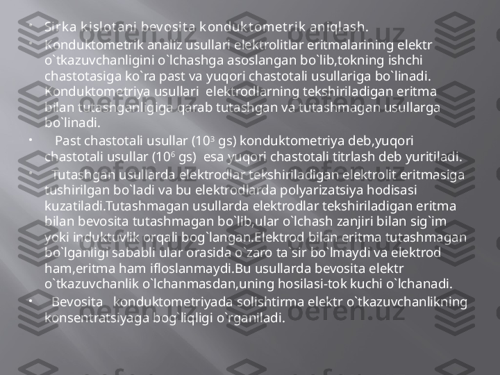 
Sirk a k islot ani  bev osit a k onduk t omet rik  aniql ash.

Konduktometrik analiz usullari elektrolitlar eritmalarining elektr 
o`tkazuvchanligini o`lchashga asoslangan bo`lib,tokning ishchi 
chastotasiga ko`ra past va yuqori chastotali usullariga bo`linadi. 
Konduktometriya usullari  elektrodlarning tekshiriladigan eritma 
bilan tutashganligiga qarab tutashgan va tutashmagan usullarga 
bo`linadi.

    Past chastotali usullar (10 3
 gs) konduktometriya deb,yuqori 
chastotali usullar (10 6
 gs)  esa yuqori chastotali titrlash deb yuritiladi.

   Tutashgan usullarda elektrodlar tekshiriladigan elektrolit eritmasiga 
tushirilgan bo`ladi va bu elektrodlarda polyarizatsiya hodisasi 
kuzatiladi.Tutashmagan usullarda elektrodlar tekshiriladigan eritma 
bilan bevosita tutashmagan bo`lib,ular o`lchash zanjiri bilan sig`im 
yoki induktuvlik orqali bog`langan.Elektrod bilan eritma tutashmagan 
bo`lganligi sababli ular orasida o`zaro ta`sir bo`lmaydi va elektrod 
ham,eritma ham ifloslanmaydi.Bu usullarda bevosita elektr 
o`tkazuvchanlik o`lchanmasdan,uning hosilasi-tok kuchi o`lchanadi.

   Bevosita   konduktometriyada solishtirma elektr o`tkazuvchanlikning 
konsentratsiyaga bog`liqligi o`rganiladi. 