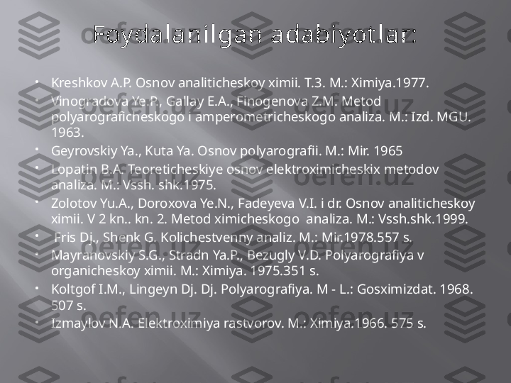 Foy dalanilgan adabiy ot lar:

Kreshkov A.P. Osnov analiticheskoy ximii.  T.3. M.: Ximiya.1977.

Vinogradova Ye.P., Gallay E.A., Finogenova Z.M. Metod 
polyarograficheskogo i amperometricheskogo analiza.  M.: Izd. MGU. 
1963.

Geyrovskiy Ya., Kuta Ya. Osnov polyarografii.  M.: Mir. 1965

Lopatin B.A. Teoreticheskiye osnov elektroximicheskix metodov 
analiza.  M.: Vssh.  sh k.1975.

Zolotov Yu.A., Doro x ova Ye.N., Fadeyeva V.I. i dr. Osnov analiticheskoy 
ximii. V 2 kn.. kn. 2. Metod ximicheskogo  analiza. M.: Vssh.shk.1999.

  Fris Dj., Shenk G. Kolichestvenny analiz. M.: Mir.1978.557 s.

Mayranovskiy S.G., Stradn Ya.P., Bezugly V.D. Polyarografiya v 
organicheskoy ximii.  M.: Ximiya. 1975.351 s.

Koltgof I.M., Lingeyn Dj. Dj. Polyarografiya. M - L.: Gosximizdat. 1968. 
507 s. 

Izmaylov N.A. Elektroximiya rastvorov.  M.: Ximiya.1966. 575 s. 