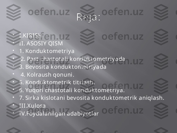 Reja:

I .KIRI SH

I I . ASOSI Y  QI SM 

1.  Konduk t omet riy a

  2.   Past  chast ot ali k onduk t omet riy a da 

3.  Bev osit a k onduk t omet riy a da

  4. Kolraush qonuni .

5.  Konduk t omet rik  t it rlash .

6.  Yuqori chast ot ali k onduk t omet riy a .

7.  Sirk a k islot ani bev osit a k onduk t omet rik  aniqlash.

I I I.X ulosa 

I V.Foy dalanilgan adabiy ot lar 