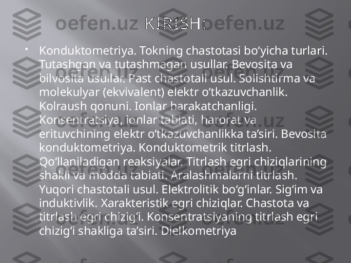 KI RI SH :

Konduktometriya. Tokning chastotasi bo‘yicha turlari. 
Tutashgan va tutashmagan usullar. Bevosita va 
bilvosita usullar. Past chastotali usul. Solishtirma va 
molekulyar (ekvivalent) elektr o‘tkazuvchanlik. 
Kolraush qonuni. Ionlar harakatchanligi. 
Konsentratsiya, ionlar tabiati, harorat va 
erituvchining elektr o‘tkazuvchanlikka ta’siri. Bevosita 
konduktometriya. Konduktometrik titrlash. 
Qo‘llaniladigan reaksiyalar. Titrlash egri chiziqlarining 
shakli va modda tabiati. Aralashmalarni titrlash. 
Yuqori chastotali usul. Elektrolitik bo‘g‘inlar. Sig‘im va 
induktivlik. Xarakteristik egri chiziqlar. Chastota va 
titrlash egri chizig‘i. Konsentratsiyaning titrlash egri 
chizig‘i shakliga ta’siri. Dielkometriya 