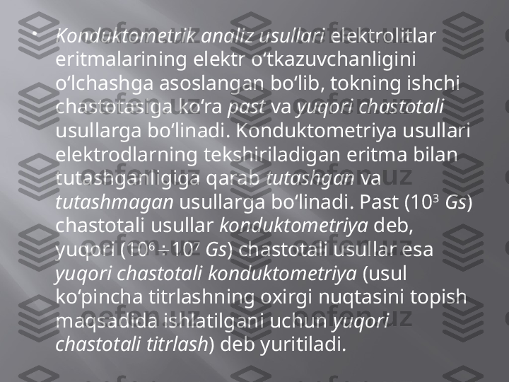 
Konduktometrik analiz usullari  elektrolitlar 
eritmalarining elektr o‘tkazuvchanligini 
o‘lchashga asoslangan bo‘lib, tokning ishchi 
chastotasiga ko‘ra  past  va  yuqori chastotali  
usullarga bo‘linadi. Konduktometriya usullari 
elektrodlarning tekshiriladigan eritma bilan 
tutashganligiga qarab  tutashgan  va 
tutashmagan  usullarga bo‘linadi. Past (10 3
  Gs ) 
chastotali usullar  konduktometriya  deb, 
yuqori (10 6
 10 7
  Gs ) chastotali usullar esa 
yuqori chastotali konduktometriya  (usul 
ko‘pincha titrlashning oxirgi nuqtasini topish 
maqsadida ishlatilgani uchun  yuqori 
chastotali titrlash ) deb yuritiladi.  