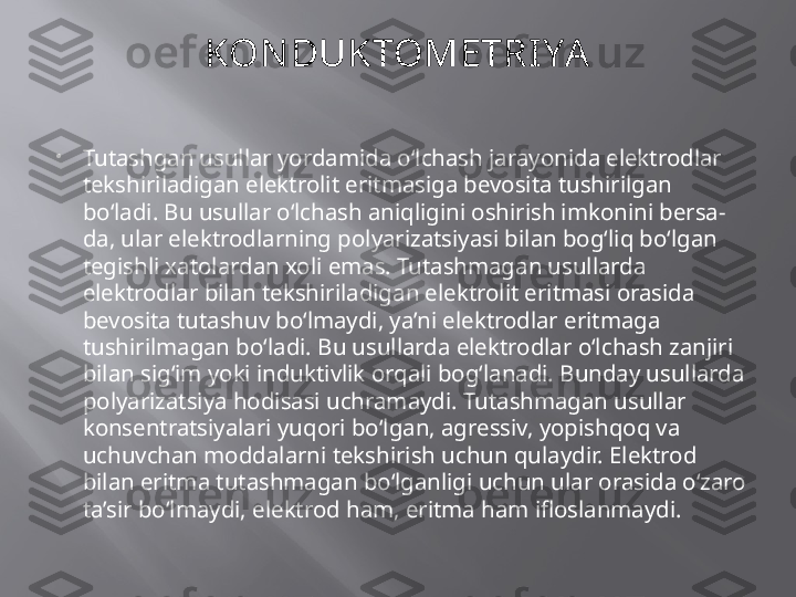 KON DUKTOMETRI YA

Tutashgan usullar yordamida o‘lchash jarayonida elektrodlar 
tekshiriladigan elektrolit eritmasiga bevosita tushirilgan 
bo‘ladi. Bu usullar o‘lchash aniqligini oshirish imkonini bersa-
da, ular elektrodlarning polyarizatsiyasi bilan bog‘liq bo‘lgan 
tegishli xatolardan xoli emas. Tutashmagan usullarda 
elektrodlar bilan tekshiriladigan elektrolit eritmasi orasida 
bevosita tutashuv bo‘lmaydi, ya’ni elektrodlar eritmaga 
tushirilmagan bo‘ladi. Bu usullarda elektrodlar o‘lchash zanjiri 
bilan sig‘im yoki induktivlik orqali bog‘lanadi. Bunday usullarda 
polyarizatsiya hodisasi uchramaydi. Tutashmagan usullar 
konsentratsiyalari yuqori bo‘lgan, agressiv, yopishqoq va 
uchuvchan moddalarni tekshirish uchun qulaydir. Elektrod 
bilan eritma tutashmagan bo‘lganligi uchun ular orasida o‘zaro 
ta’sir bo‘lmaydi, elektrod ham, eritma ham ifloslanmaydi.  