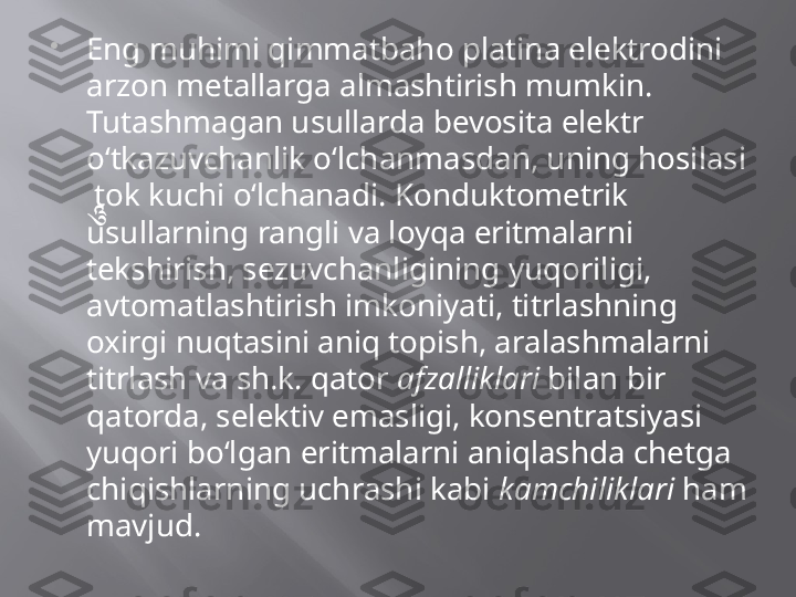 
Eng muhimi qimmatbaho platina elektrodini 
arzon metallarga almashtirish mumkin. 
Tutashmagan usullarda bevosita elektr 
o‘tkazuvchanlik o‘lchanmasdan, uning hosilasi 
 tok kuchi o‘lchanadi. Konduktometrik 
usullarning rangli va loyqa eritmalarni 
tekshirish, sezuvchanligining yuqoriligi, 
avtomatlashtirish imkoniyati, titrlashning 
oxirgi nuqtasini aniq topish, aralashmalarni 
titrlash va sh.k. qator  afzalliklari  bilan bir 
qatorda, selektiv emasligi, konsentratsiyasi 
yuqori bo‘lgan eritmalarni aniqlashda chetga 
chiqishlarning uchrashi kabi  kamchiliklari  ham 
mavjud.  