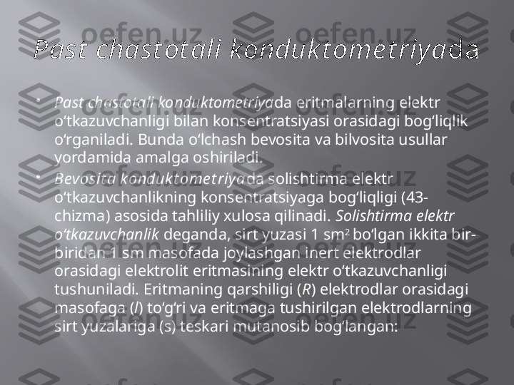 Past  chast ot ali k onduk t ome t riya da 

Past chastotali konduktometriya da eritmalarning elektr 
o‘tkazuvchanligi bilan konsentratsiyasi orasidagi bog‘liqlik 
o‘rganiladi. Bunda o‘lchash bevosita va bilvosita usullar 
yordamida amalga oshiriladi. 

Bevosit a k onduk t ome t riya da solishtirma elektr 
o‘tkazuvchanlikning konsentratsiyaga bog‘liqligi (43-
chizma) asosida tahliliy xulosa qilinadi.  Solishtirma elektr 
o‘tkazuvchanlik  deganda, sirt yuzasi 1 sm 2 
bo‘lgan ikkita bir-
biridan 1 sm masofada joylashgan inert elektrodlar 
orasidagi elektrolit eritmasining elektr o‘tkazuvchanligi 
tushuniladi. Eritmaning qarshiligi ( R ) elektrodlar orasidagi 
masofaga ( l ) to‘g‘ri va eritmaga tushirilgan elektrodlarning 
sirt yuzalariga (s) teskari mutanosib bog‘langan:  