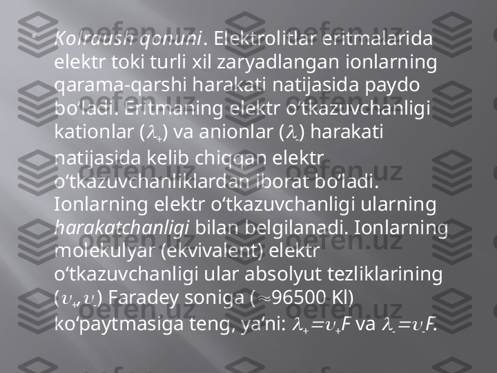 
Kolraush qonuni . Elektrolitlar eritmalarida 
elektr toki turli xil zaryadlangan ionlarning 
qarama-qarshi harakati natijasida paydo 
bo‘ladi. Eritmaning elektr o‘tkazuvchanligi 
kationlar (
+ ) va anionlar (	
- ) harakati 
natijasida kelib chiqqan elektr 
o‘tkazuvchanliklardan iborat bo‘ladi. 
Ionlarning elektr o‘tkazuvchanligi ularning 
harakatchanligi  bilan belgilanadi. Ionlarning 
molekulyar (ekvivalent) elektr 
o‘tkazuvchanligi ular absolyut tezliklarining 
(	

+ ,	
- ) Faradey soniga (  96500 Kl) 
ko‘paytmasiga teng, ya’ni: 	

+	 + F  va 	
-	 - F. 