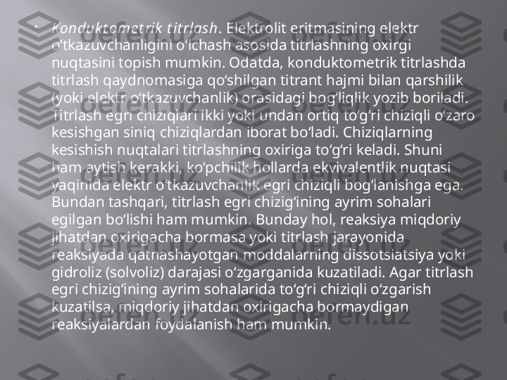 
Konduk t ome t rik  t it rlash . Elektrolit eritmasining elektr 
o‘tkazuvchanligini o‘lchash asosida titrlashning oxirgi 
nuqtasini topish mumkin. Odatda, konduktometrik titrlashda 
titrlash qaydnomasiga qo‘shilgan titrant hajmi bilan qarshilik 
(yoki elektr o‘tkazuvchanlik) orasidagi bog‘liqlik yozib boriladi. 
Titrlash egri chiziqlari ikki yoki undan ortiq to‘g‘ri chiziqli o‘zaro 
kesishgan siniq chiziqlardan iborat bo‘ladi. Chiziqlarning 
kesishish nuqtalari titrlashning oxiriga to‘g‘ri keladi. Shuni 
ham aytish kerakki, ko‘pchilik hollarda ekvivalentlik nuqtasi 
yaqinida elektr o‘tkazuvchanlik egri chiziqli bog‘lanishga ega. 
Bundan tashqari, titrlash egri chizig‘ining ayrim sohalari 
egilgan bo‘lishi ham mumkin. Bunday hol, reaksiya miqdoriy 
jihatdan oxirigacha bormasa yoki titrlash jarayonida 
reaksiyada qatnashayotgan moddalarning dissotsiatsiya yoki 
gidroliz (solvoliz) darajasi o‘zgarganida kuzatiladi. Agar titrlash 
egri chizig‘ining ayrim sohalarida to‘g‘ri chiziqli o‘zgarish 
kuzatilsa, miqdoriy jihatdan oxirigacha bormaydigan 
reaksiyalardan foydalanish ham mumkin.  