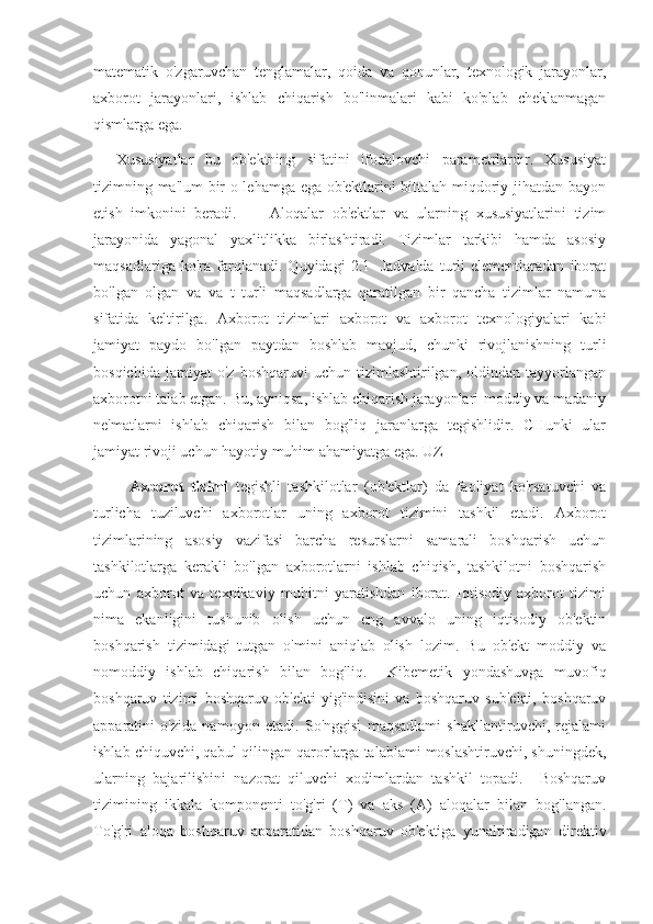 matematik   o'zgaruvchan   tenglamalar,   qoida   va   qonunlar,   texnologik   jarayonlar,
axborot   jarayonlari,   ishlab   chiqarish   bo'linmalari   kabi   ko'plab   cheklanmagan
qismlarga ega.
    Xususiyatlar   bu   ob'ektning   sifatini   ifodalovchi   parametrlardır.   Xususiyat
tizimning ma'lum bir o lehamga ega ob'ektlarini bittalah miqdoriy jihatdan bayon
etish   imkonini   beradi.         Aloqalar   ob'ektlar   va   ularning   xususiyatlarini   tizim
jarayonida   yagonal   yaxlitlikka   birlashtiradi.   Tizimlar   tarkibi   hamda   asosiy
maqsadlariga   ko'ra  farqlanadi.  Quyidagi   2.1-   Jadvalda   turli   elementlaradan   iborat
bo'lgan   olgan   va   va   t   turli   maqsadlarga   qaratilgan   bir   qancha   tizimlar   namuna
sifatida   keltirilga.   Axborot   tizimlari   axborot   va   axborot   texnologiyalari   kabi
jamiyat   paydo   bo'lgan   paytdan   boshlab   mavjud,   chunki   rivojlanishning   turli
bosqichida   jamiyat   o'z   boshqaruvi   uchun   tizimlashtirilgan,   oldindan   tayyorlangan
axborotni talab etgan. Bu, ayniqsa, ishlab chiqarish jarayonlari-moddiy va madaniy
ne'matlarni   ishlab   chiqarish   bilan   bog'liq   jaranlarga   tegishlidir.   CHunki   ular
jamiyat rivoji uchun hayotiy muhim ahamiyatga ega. UZ
          Axborot   tizimi   tegishli   tashkilotlar   (ob'ektlar)   da   faoliyat   ko'rsatuvchi   va
turlicha   tuziluvchi   axborotlar   uning   axborot   tizimini   tashkil   etadi.   Axborot
tizimlarining   asosiy   vazifasi   barcha   resurslarni   samarali   boshqarish   uchun
tashkilotlarga   kerakli   bo'lgan   axborotlarni   ishlab   chiqish,   tashkilotni   boshqarish
uchun   axborot   va   texnikaviy   muhitni   yaratishdan   iborat.   Iqtisodiy   axborot   tizimi
nima   ekanligini   tushunib   olish   uchun   eng   avvalo   uning   iqtisodiy   ob'ektin
boshqarish   tizimidagi   tutgan   o'mini   aniqlab   olish   lozim.   Bu   ob'ekt   moddiy   va
nomoddiy   ishlab   chiqarish   bilan   bog'liq.     Kibemetik   yondashuvga   muvofiq
boshqaruv   tizimi   boshqaruv   ob'ekti   yig'indisini   va   boshqaruv   sub'ekti,   boshqaruv
apparatini   o'zida   namoyon   etadi.   So'nggisi   maqsadlami   shakllantiruvchi,   rejalami
ishlab chiquvchi, qabul qilingan qarorlarga talablami moslashtiruvchi, shuningdek,
ularning   bajarilishini   nazorat   qiluvchi   xodimlardan   tashkil   topadi.     Boshqaruv
tizimining   ikkala   komponenti   to'g'ri   (T)   va   aks   (A)   aloqalar   bilan   bog'langan.
To'g'ri   aloqa   boshqaruv   apparatidan   boshqaruv   ob'ektiga   yunaltiradigan   direktiv 