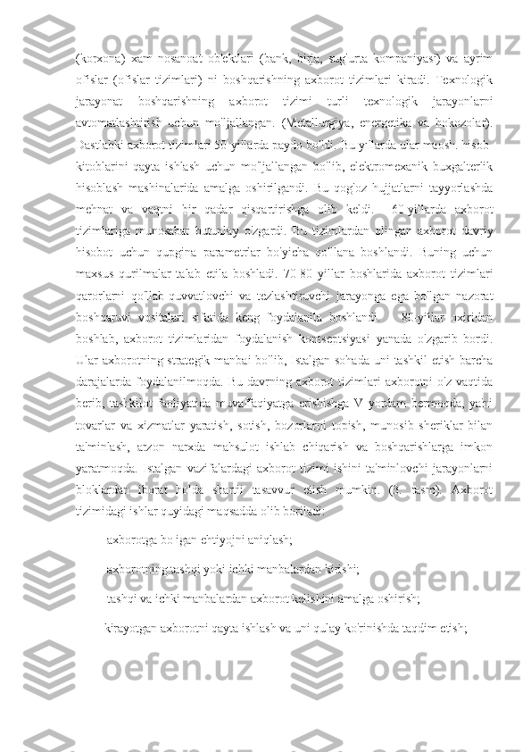 (korxona)   xam   nosanoat   ob'ektlari   (bank,   birja,   sug'urta   kompaniyasi)   va   ayrim
ofislar   (ofislar   tizimlari)   ni   boshqarishning   axborot   tizimlari   kiradi.   Texnologik
jarayonat   boshqarishning   axborot   tizimi   turli   texnologik   jarayonlarni
avtomatlashtirish   uchun   mo'ljallangan.   (Metallurgiya,   energetika   va   hokozolar).
Dastlabki axborot tizimlari 50-yillarda paydo bo'ldi. Bu yıllarda ular maosh. hisob-
kitoblarini   qayta   ishlash   uchun   mo'ljallangan   bo'lib,   elektromexanik   buxgalterlik
hisoblash   mashinalarida   amalga   oshirilgandi.   Bu   qog'oz   hujjatlarni   tayyorlashda
mehnat   va   vaqtni   bir   qadar   qisqartirishga   olib   keldi.     60-yillarda   axborot
tizimlariga   munosabat   butunlay   o'zgardi.   Bu   tizimlardan   olingan   axborot   davriy
hisobot   uchun   qupgina   parametrlar   bo'yicha   qo'llana   boshlandi.   Buning   uchun
maxsus   qurilmalar   talab   etila   boshladi.   70-80   yillar   boshlarida   axborot   tizimlari
qarorlarni   qo'llab-quvvatlovchi   va   tezlashtiruvchi   jarayonga   ega   bo'lgan   nazorat
boshqaruvi   vositalari   sifatida   keng   foydalanila   boshlandi.       80-yillar   oxiridan
boshlab,   axborot   tizimlaridan   foydalanish   kontseptsiyasi   yanada   o'zgarib   bordi.
Ular axborotning strategik manbai bo'lib, Istalgan sohada uni  tashkil etish barcha
darajalarda   foydalanilmoqda.  Bu   davrning  axborot  tizimlari   axborotni  o'z   vaqtida
berib,   tashkilot   faoliyatida   muvaffaqiyatga   erishishga   V   yordam   bermoqda,   ya'ni
tovarlar   va   xizmatlar   yaratish,   sotish,   bozorlarni   topish,   munosib   sheriklar   bilan
ta'minlash,   arzon   narxda   mahsulot   ishlab   chiqarish   va   boshqarishlarga   imkon
yaratmoqda.   Istalgan   vazifalardagi   axborot   tizimi   ishini   ta'minlovchi   jarayonlarni
bloklardan   iborat   holda   shartii   tasavvur   etish   mumkin.   (3.   rasm).   Axborot
tizimidagi ishlar quyidagi maqsadda olib boriladi:
      ⚫ axborotga bo igan ehtiyojni aniqlash;
      ⚫ axborotning tashqi yoki ichki manbalardan kirishi;
      ⚫ tashqi va ichki manbalardan axborot kelishini amalga oshirish;
     ⚫ kirayotgan axborotni qayta ishlash va uni qulay ko'rinishda taqdim etish; 