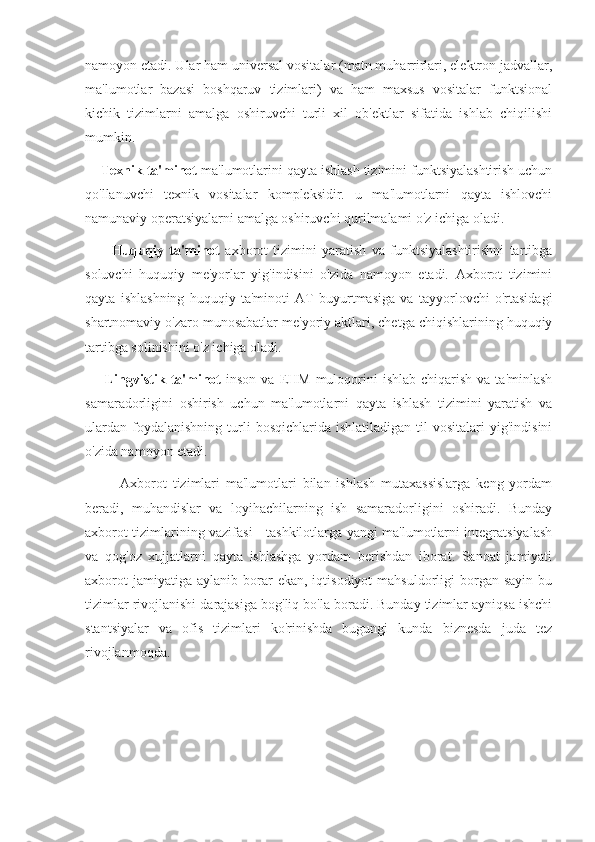 namoyon etadi. Ular ham universal vositalar (matn muharrirlari, elektron jadvallar,
ma'lumotlar   bazasi   boshqaruv   tizimlari)   va   ham   maxsus   vositalar   funktsional
kichik   tizimlarni   amalga   oshiruvchi   turli   xil   ob'ektlar   sifatida   ishlab   chiqilishi
mumkin.
     Texnik ta'minot  ma'lumotlarini qayta ishlash tizimini funktsiyalashtirish uchun
qo'llanuvchi   texnik   vositalar   kompleksidir.   u   ma'lumotlarni   qayta   ishlovchi
namunaviy operatsiyalarni amalga oshiruvchi qurilmalami o'z ichiga oladi.
          Huquqiy   ta'minot   axborot   tizimini   yaratish   va   funktsiyalashtirishni   tartibga
soluvchi   huquqiy   me'yorlar   yig'indisini   o'zida   namoyon   etadi.   Axborot   tizimini
qayta   ishlashning   huquqiy   ta'minoti   AT   buyurtmasiga   va   tayyorlovchi   o'rtasidagi
shartnomaviy o'zaro munosabatlar me'yoriy aktlari, chetga chiqishlarining huquqiy
tartibga solinishini o'z ichiga oladi.
        Lingvistik ta'minot   inson  va  EHM  muloqorini  ishlab  chiqarish  va  ta'minlash
samaradorligini   oshirish   uchun   ma'lumotlarni   qayta   ishlash   tizimini   yaratish   va
ulardan   foydalanishning   turli  bosqichlarida  ishlatiladigan   til   vositalari   yig'indisini
o'zida namoyon etadi.
            Axborot   tizimlari   ma'lumotlari   bilan   ishlash   mutaxassislarga   keng   yordam
beradi,   muhandislar   va   loyihachilarning   ish   samaradorligini   oshiradi.   Bunday
axborot tizimlarining vazifasi - tashkilotlarga yangi ma'lumotlarni integratsiyalash
va   qog'oz   xujjatlarni   qayta   ishlashga   yordam   berishdan   iborat.   Sanoat   jamiyati
axborot  jamiyatiga   aylanib  borar  ekan,  iqtisodiyot  mahsuldorligi  borgan  sayin   bu
tizimlar rivojlanishi darajasiga bog'liq bo'la boradi. Bunday tizimlar ayniqsa ishchi
stantsiyalar   va   ofis   tizimlari   ko'rinishda   bugungi   kunda   biznesda   juda   tez
rivojlanmoqda. 