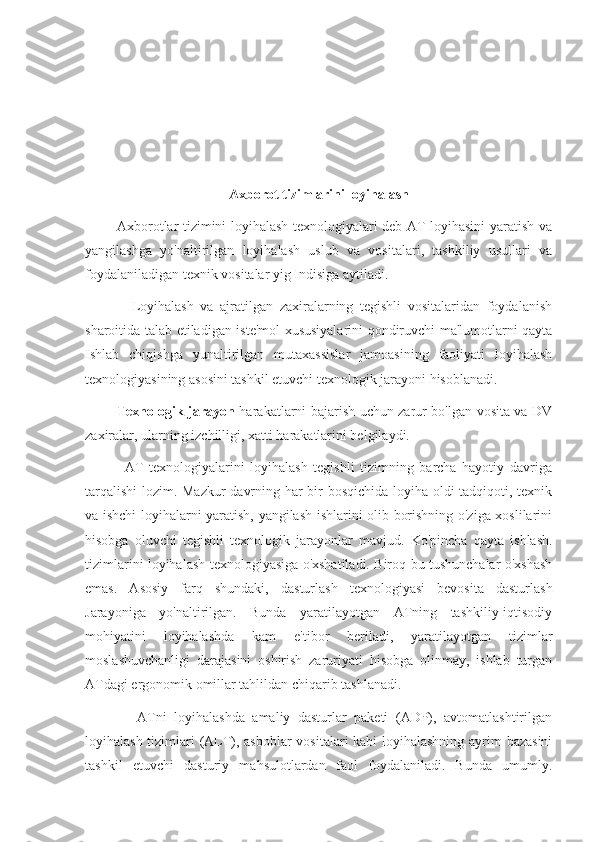 Axborot tizimlarini loyihalash
             Axborotlar tizimini loyihalash texnologiyalari deb AT loyihasini yaratish va
yangilashga   yo'naltirilgan   loyihalash   uslub   va   vositalari,   tashkiliy   usullari   va
foydalaniladigan texnik vositalar yig Indisiga aytiladi.
              Loyihalash   va   ajratilgan   zaxiralarning   tegishli   vositalaridan   foydalanish
sharoitida talab etiladigan iste'mol xususiyalarini qondiruvchi ma'lumotlarni qayta
Ishlab   chiqishga   yunaltirilgan   mutaxassislar   jamoasining   faoliyati   loyihalash
texnologiyasining asosini tashkil etuvchi texnologik jarayoni hisoblanadi.
              Texnologik jarayon   harakatlarni bajarish uchun zarur bo'lgan vosita va DV
zaxiralar, ularning izchilligi, xatti harakatlarini belgilaydi.
              AT   texnologiyalarini   loyihalash   tegishli   tizimning   barcha   hayotiy   davriga
tarqalishi  lozim. Mazkur davrning har bir bosqichida loyiha oldi tadqiqoti, texnik
va ishchi loyihalarni yaratish, yangilash ishlarini olib borishning o'ziga xoslilarini
hisobga   oluvchi   tegishli   texnologik   jarayonlar   mavjud.   Ko'pincha   qayta   ishlash.
tizimlarini loyihalash texnologiyasiga o'xshatiladi. Biroq bu tushunchalar o'xshash
emas.   Asosiy   farq   shundaki,   dasturlash   texnologiyasi   bevosita   dasturlash
Jarayoniga   yo'naltirilgan.   Bunda   yaratilayotgan   ATning   tashkiliy-iqtisodiy
mohiyatini   loyihalashda   kam   e'tibor   beriladi,   yaratilayotgan   tizimlar
moslashuvchanligi   darajasini   oshirish   zaruriyati   hisobga   olinmay,   ishlab   turgan
ATdagi ergonomik omillar tahlildan chiqarib tashlanadi.
              ATni   loyihalashda   amaliy   dasturlar   paketi   (ADP),   avtomatlashtirilgan
loyihalash tizimlari (ALT), asboblar vositalari kabi loyihalashning ayrim bazasini
tashkil   etuvchi   dasturiy   mahsulotlardan   faol   foydalaniladi.   Bunda   umumly. 