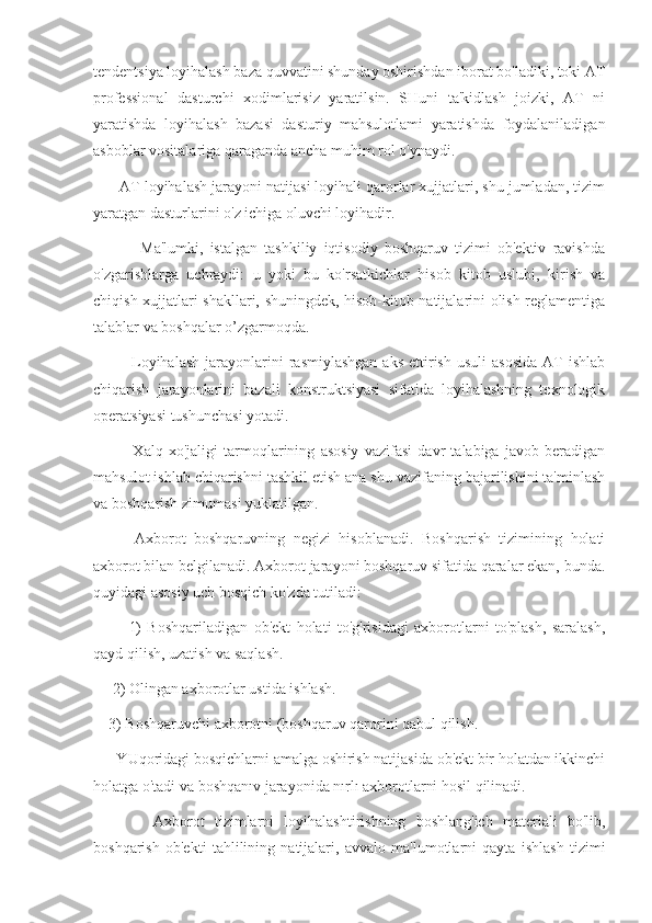 tendentsiya loyihalash baza quvvatini shunday oshirishdan iborat bo'ladiki, toki AT
professional   dasturchi   xodimlarisiz   yaratilsin.   SHuni   ta'kidlash   joizki,   AT   ni
yaratishda   loyihalash   bazasi   dasturiy   mahsulotlami   yaratishda   foydalaniladigan
asboblar vositalariga qaraganda ancha muhim rol o'ynaydi.
      AT loyihalash jarayoni natijasi loyihali qarorlar xujjatlari, shu jumladan, tizim
yaratgan dasturlarini o'z ichiga oluvchi loyihadir.
              Ma'lumki,   istalgan   tashkiliy   iqtisodiy   boshqaruv   tizimi   ob'ektiv   ravishda
o'zgarishlarga   uchraydi:   u   yoki   bu   ko'rsatkichlar   hisob   kitob   uslubi,   kirish   va
chiqish xujjatlari shakllari, shuningdek, hisob-kitob natijalarini olish reglamentiga
talablar va boshqalar o’zgarmoqda.
              Loyihalash   jarayonlarini  rasmiylashgan  aks   ettirish   usuli  asosida  AT   ishlab
chiqarish   jarayonlarini   bazali   konstruktsiyasi   sifatida   loyihalashning   texnologik
operatsiyasi tushunchasi yotadi.
              Xalq   xo'jaligi   tarmoqlarining   asosiy   vazifasi   davr   talabiga   javob   beradigan
mahsulot ishlab chiqarishni tashkil etish ana shu vazifaning bajarilishini ta'minlash
va boshqarish zimumasi yuklatilgan.
          Axborot   boshqaruvning   negizi   hisoblanadi.   Boshqarish   tizimining   holati
axborot bilan belgilanadi. Axborot jarayoni boshqaruv sifatida qaralar ekan, bunda.
quyidagi asosiy uch bosqich ko'zda tutiladi:
            1)   Boshqariladigan   ob'ekt   holati   to'g'risidagi   axborotlarni   to'plash,   saralash,
qayd qilish, uzatish va saqlash.
     2) Olingan axborotlar ustida ishlash. 
    3) Boshqaruvchi axborotni (boshqaruv qarorini qabul qilish.
      YUqoridagi bosqichlarni amalga oshirish natijasida ob'ekt bir holatdan ikkinchi
holatga o'tadi va boshqanıv jarayonida nırlı axborotlarni hosil qilinadi.
            Axborot   tizimlarni   loyihalashtirishning   boshlang'ich   materiali   bo'lib,
boshqarish   ob'ekti   tahlilining   natijalari,   avvalo   ma'lumotlarni   qayta   ishlash   tizimi 