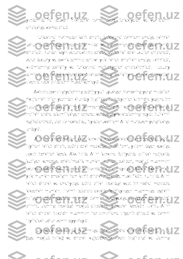 yordamida   hal   etuvchi   boshqarish   tizimi   tizimi   funktsiyalari   va   vazifalarini
aniqlashga xizmat qiladi.
            Funktsional   nizilmadan   kelib   chiqib,   funktsional   tizimlarni   amalga   oshirish
uchun   qo'llaniladigan   matematik   model   va   algoritmlar   aniqlanadi   yoki   ishlab
chiqiladi. Bundan keyin zarur axborot tarkibi, uni tashkil etish usullari aniqlanadi,
zarur   dasturiy   va   texnik   ta'minot   tanlovi   yoki   ishlab   chiqilishi   amalga   oshiriladi,
xodimlarning   tashkiliy   va   funktsional   majburiyatlari   aniqlashtiriladi.   Huquqiy
ta'minot   AT   ishlashi   sharoitida   boshqarishning   tashkiliy   tuzilmasi   elementlari
o'zaro aloqasi qoidalarini mustahkamlaydi.
       Axborot texnologiyalarining tadrijiy yuli uyushgan biznesning yangi modellari
rivojlanishi  bilan  yaqindan shunday   bog'likki, bu  jarayonlar   ko'pincha  yagona bir
butunlik sifatida qabul qilinadi. Kompaniyalaming AT samaradorligini  oshirishga
intilishi   ancha   takomillashgan   apparat   va   dasturiy   vositalarning   paydo   bulishini
rag'batlantiradi, ular o'z navbatida, foydalanuvchilami ATai muntazam yangilashga
undaydi.
           ATni ishlab chiqishdan oldin, korxona mutaxassislari bilan birgalikda, ushbu
loyihani   ishlab   chiqib,   tadbiq   etish   maqsadga   muvofiqmi,   yo'qmi   degan   savolga
Javob   berishlari   kerak.   Aks   holda   ATni   korxona   faoliyatida   qo'llash   natijasida
kutilgan   samaraga   erisholmaslik   mumkin.   Bundan   tashqari,   mavjud   muammoni
avtomatlashtirish usulida echishda bozorda taklif qilinayotgan AT qo'llash mumkin
yoki mumkin emasligini ham ko'rib chiqish maqsadga muvofikdir. Bu holda ATni
ishlab   chiqish   va   amaliyotga   tatbiq   qilish   orasidagi   vaqt   bir   nechal   marotaba
kisqarishi   mumkin.   Tizimli   tadqiqot   asosida   ko'rilayotgan   muammoga   tegishli
bo'lgan   barcha   masalalar   majmuasi   tizimlar   nazariyasiga   asoslangan   holda   qabul
qilinib,   ularning   orasidagi   mavjud   aloqalarni   ko'rsatish   kerakdir.   Ushbu   ATni
ishlab   chiqish   bosqichi   muammoni   har   tomonlama   o'rganib   chiqadi   va   tizimni
loyihalash uchun zamin tayyorlaydi.
            Loyihalash   bosqichida,   muammoga  tegishli   barcha   kirish   (birlamchi),  oraliq
(aga   mavjud   bo'lsa)   va   chiqish   xujjatlarining   o'zaro   bog'liqligi   va   ularning 