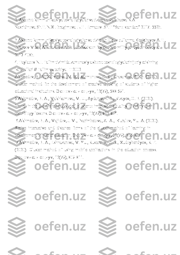 2. Axborot-kommunikatsiya texnalogiyalar va tizimlar.Dadabaeva R.A 
Nasridinova.Sh.T. N.X .Ibragimova .L.T . Ermatov .Sh.T “Sano-standart” 2017.-552b.
3.Axborot-kommunikatsiya texnalogiyalar va tizimlar.O'quv qullanma.Kenjabayev A.T., 
Ikramov M.M., Allanazarov A.Sh., O'zbekiston faylasuflari milliy jamiyati nashriyoti. 
2017-408b.
4. Taylaqov N.I. Ta'lim tizimida zamonaviy axborot texnologiyalarinijoriy etishning 
istiqbollari // Ta'lim va tarbiya -T 2002
Akhmedov, B. A., Xalmetova, M. X., Rahmonova, G. S., Khasanova, S. Kh. (2020). 
Cluster  method  for  the  development  of  creative  thinking  of  students  of  higher 
educational institutions.  Экономика   и   социум ,  12 (79), 588- 591.  
5. Akhmedov, B. A., Makhkamova, M. U., Aydarov, E. B., Rizayev, O. B. (2020). 
Trends in the use of the pedagogical cluster to improve the quality of information 
technology lessons.  Экономика   и   социум ,  12 (79), 802-804. 
 6.Akhmedov, B. A., Majidov, J. M.,  Narimbetova, Z.  A.,  Kuralov, Yu.  A. (2020). 
Active  interactive  and  distance  forms  of  the  cluster  method  of  learning  in 
development of higher education.  Экономика   и   социум ,  12 (79), 805-808. 
 7.Akhmedov, B. A., Eshnazarova, M. Yu., Rustamov, U. R., Xudoyberdiyev, R. F. 
(2020).  Cluster  method  of  using  mobile  applications  in  the  education  process. 
Экономика и социум,  12 (79), 809-811.   
  