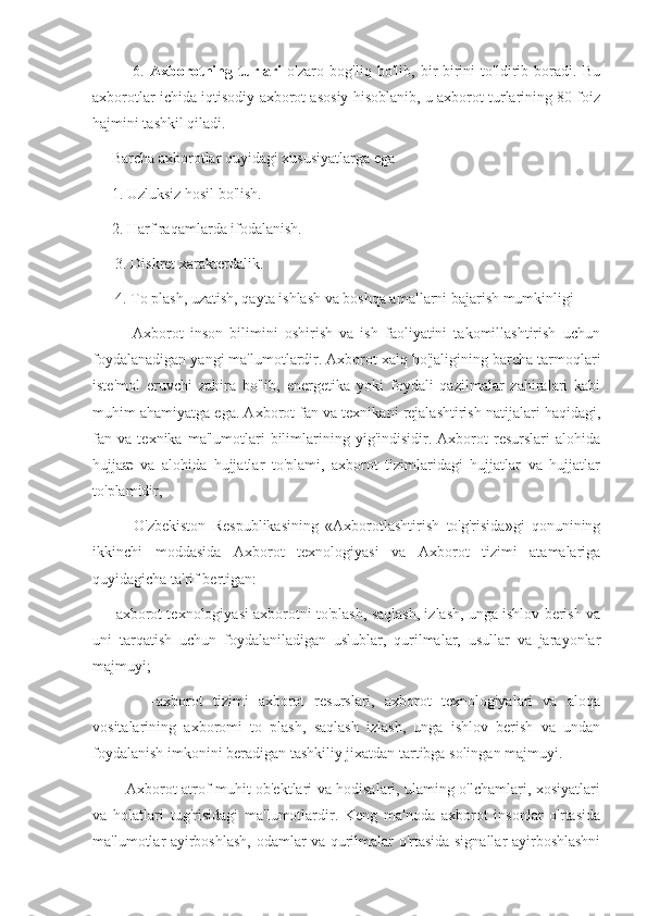               6.   Axborotning   turlari   o'zaro   bog'liq   bo'lib,   bir-birini   to'ldirib   boradi.   Bu
axborotlar ichida iqtisodiy axborot asosiy hisoblanib, u axborot turlarining 80 foiz
hajmini tashkil qiladi.
     Barcha axborotlar quyidagi xususiyatlarga ega
     1. Uzluksiz hosil bo'lish.
     2. Harf raqamlarda ifodalanish.
      3. Diskret xarakterdalik.
      4. To plash, uzatish, qayta ishlash va boshqa amallarni bajarish mumkinligi 
            Axborot   inson   bilimini   oshirish   va   ish   faoliyatini   takomillashtirish   uchun
foydalanadigan yangi ma'lumotlardir. Axborot xalq ho'jaligining barcha tarmoqlari
iste'mol   eruvchi   zahira   bo'lib,   energetika   yoki   foydali   qazilmalar   zahiralari   kabi
muhim ahamiyatga ega. Axborot fan va texnikani rejalashtirish natijalari haqidagi,
fan   va   texnika   ma'lumotlari   bilimlarining   yig'indisidir.   Axborot   resurslari   alohida
hujjaæ   va   alohida   hujjatlar   to'plami,   axborot   tizimlaridagi   hujjatlar   va   hujjatlar
to'plamidir,
            O'zbekiston   Respublikasining   «Axborotlashtirish   to'g'risida»gi   qonunining
ikkinchi   moddasida   Axborot   texnologiyasi   va   Axborot   tizimi   atamalariga
quyidagicha ta'rif bertigan:
     -axborot texnologiyasi axborotni to'plash, saqlash, izlash, unga ishlov berish va
uni   tarqatish   uchun   foydalaniladigan   uslublar,   qurilmalar,   usullar   va   jarayonlar
majmuyi;
            -axborot   tizimi   axborot   resurslari,   axborot   texnologiyalari   va   aloqa
vositalarining   axboromi   to   plash,   saqlash   izlash,   unga   ishlov   berish   va   undan
foydalanish imkonini beradigan tashkiliy jixatdan tartibga solingan majmuyi.
             Axborot atrof-muhit ob'ektlari va hodisalari, ulaming o'lchamlari, xosiyatlari
va   holatlari   tug'risidagi   ma'lumotlardir.   Keng   ma'noda   axborot   insonlar   o'rtasida
ma'lumotlar ayirboshlash, odamlar va qurilmalar o'rtasida signallar ayirboshlashni 