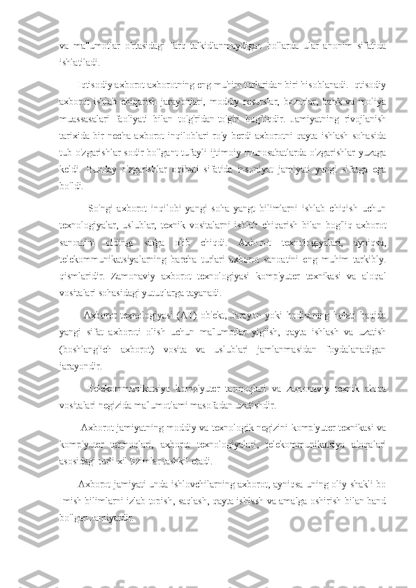 va   ma'lumotlar   o'rtasidagi   farq   ta'kidlanmaydigan   hollarda   ular   anonim   sifatida
ishlatiladi.
       Iqtisodiy axborot axborotning eng muhim turlaridan biri hisoblanadi. Iqtisodiy
axborot   ishlab   chiqarish   jarayonlari,   moddiy   resurslar,   bozorlar,   bank   va   moliya
muassasalari   faoliyati   bilan   to'g'ridan-to'g'ri   bog'liqdir.   Jamiyatning   rivojlanish
tarixida   bir   necha   axborot   inqiloblari   ro'y   berdi   axborotni   qayta   ishlash   sohasida
tub o'zgarishlar sodir bo'lgant  tufayli ijtimoiy munosabatlarda o'zgarishlar yuzaga
keldi.   Bunday   o'zgarishlar   oqibati   sifatida   insoniyat   jamiyati   yangi   sifatga   ega
bo'ldi.
              So'ngi   axborot   inqilobi   yangi   soha   yangt   bilimlarni   ishlab   chiqish   uchun
texnologiyalar,   uslublar,   texnik   vositalarni   ishlab   chiqarish   bilan   bog'liq   axborot
sanoatini   oldingi   safga   olib   chiqdi.   Axborot   texnologiyalari,   ayniqsa,
telekommunikatsiyalarning   barcha   turlari   axborot   sanoatini   eng   muhim   tarkibly.
qismlaridir.   Zamonaviy   axborot   texnologiyasi   komp'yuter   texnikasi   va   aloqal
vositalari sohasidagi yutuqlarga tayanadi.
            Axborot   texnologiyasi   (AT)   ob'ekt,   Jarayon   yoki   hodisaning   holati   haqida
yangi   sifat   axboroti   olish   uchun   ma'lumotlar   yig'ish,   qayta   ishlash   va   uzatish
(boshlang'ich   axborot)   vosita   va   uslublari   jamlanmasidan   foydalanadigan
jarayondir. 
          Telekommunikatsiya   komp'yuter   tarmoqlari   va   zamonaviy   texnik   aloqa
vositalari negizida ma'lumotlami masofadan uzatishdir.
             Axborot jamiyatning moddiy va texnologik negizini komp'yuter texnikasi va
komp'yuter   tarmoqlari,   axborot   texnologiyalari,   telekommunikatsiya   aloqalari
asosidagi turli xil tizimlar tashkil etadi.
           Axborot jamiyati unda ishlovchilarning axborot, ayniqsa uning oliy shakli bo
Imish bilimlarni izlab topish, saqlash, qayta ishlash va amalga oshirish bilan band
bo'lgan Jamiyatdir. 