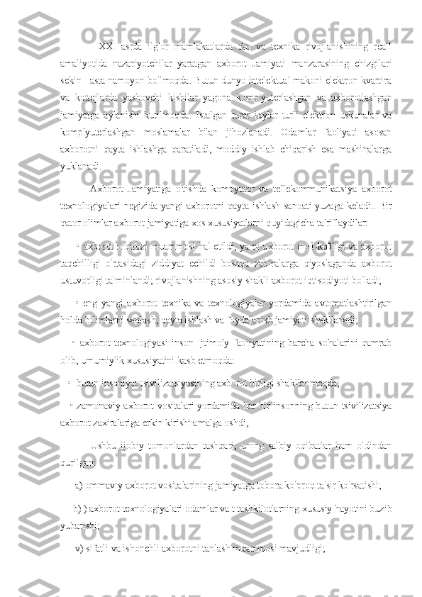               XXI   asrda   ilg'or   mamlakatlarda   fan   va   texnika   rivojlanishining   reall
amaliyotida   nazariyotchilar   yaratgan   axborot   Jamiyati   manzarasining   chizgilari
sekin - asta namoyon bo'lmoqda. Butun dunyo intelektual makoni elektron kvartira
va   kottejlarda   yashovchi   kishilar   yagona   komp'yuterlashgan   va   axborotlashgan
jamiyatga   aylanishi   kutilmoqda.   Istalgan   turar   joylar   turli   elektron   uskunalar   va
komp'yuterlashgan   moslamalar   bilan   jihozlanadi.   Odamlar   faoliyati   asosan
axborotni   qayta   ishlashga   qaratiladi,   moddiy   ishlab   chiqarish   esa   mashinalarga
yuklanadi.
            Axborot   Jamiyatiga   o'tishda   kompyuter   va   tellekommunikatsiya   axborot
texnologiyalari  negizida yangi axborotni  qayta ishlash sanoati  yuzaga keladi.. Bir
qator olimlar axborot jamiyatiga xos xususiyatlarni quyidagicha ta'riflaydilar:
         • axborot inqirozi muammosi hal etildi, ya ni axborot mo'l-ko'lligi va axborot
taqchilligi   o'rtasidagi   ziddiyat   echildi   boshqa   zahiralarga   qiyoslaganda   axborot
ustuvorligi ta'minlandi; rivojlanishning asosiy shakli axborot iqtisodiyoti bo'ladi;
        •   eng   yangi   axborot   texnika   va   texnologiyalar   yordamida   avtomatlashtirilgan
holda bilimlarni saqlash, qayta ishlash va foydalanish jamiyati shakllanadi;
      •   axborot   texnologiyasi   inson   Ijtimoly   faoliyatining   barcha   sohalarini   qamrab
olib, umumiylik xususiyatini kasb etmoqda:
   •  butun insoniyat tsivilizatsiyasining axborot birligi shakllanmoqda;
     • zamonaviy axborot vositalari yordamida har bir insonning butun tsivilizatsiya
axborot zaxiralariga erkin kirishi amalga oshdi,
              Ushbu   ijobiy   tomonlardan   tashqari,   uning   salbiy   oqibatlar   ham   oldindan
qurilgan:
      a) ommaviy axborot vositalarining jamiyatga tobora ko'proq ta'sir ko'rsatishi;
     b) ) axborot texnologiyalari odamlar va t tashkilotlarning xususiy hayotini buzib
yubarishi;
      v) sifatli va ishonchli axborotni tanlash muammosi mavjudligi; 