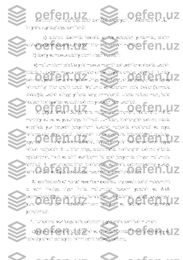         Axborotni turli belgilarga qarab tasniflash ahamiyatli. 1.  Axborot olish usuli
bo'yicha quyidagilarga tasniflandi:
              a)   tadqiqot   davomida   bevosita   so   rov   varaqalari   yordamida,   telefon
so'zlashuvlari va shaxsiy suhbat yo'li bilan olib borilishi mumkin;
      b) davriy va maxsus adabiyotlarni o'rganish orqali:
       v) ma'lumotlarni telefaks yoki maxsus magnitli tashuvchilar vositasida uzatish.
Odatda bu axborot maxsus  agentliklar so'rovi  bo'yicha amalga oshiriladi. Bunday
axborot u yoki bu muammo yoki muhitga muvofiqligi, shuningdek, to'laqonligi va
ishonarliligi   bilan   ajralib   turadi.   Ma'lumot   va   xabarlarni   optik   disklar   (kompakt
disklar)da   uzatish   so'nggi   yillarda   keng   ommalashdi.   Ularda   nafaqat   matn,   balki
istalgan boshqa video va audio axborot yozuvlari ham uzatiladi.
          2.   Qayta   ishlash   usuliga   ko'ra   ma'lumotlar   birlamchi,   ikkilamchi,   hosila,
mantiqiy   xulosa   va   yakunlarga   bo'linadi.   Jumladan,   boshlang'ich   axborot   odatda
voqelikda   yuz   beruvchi   jarayonlarni   kuzatish   natijasida   shakllanadi   va   qayta
ishlanmasdan   qayd   etiladi.   Ikkilamchi   o'z   asosiga   ko'ra   birlamchi   ma'lumotlarga
tayanadi.       Hosila   axborot   dastlabki,   ikkilamchi   yoki   boshqa   axborotni   qayta
ishlash   natijasidir.   SHu   bilan   birga,   tadqiqotlarda   boshlang'ich   axborot   sifatida
rejalashtirish,   hisob   va   tahlil   vazifalarini   hal   etish   jarayonida   olingan   ma'lumotla
kiritiladi.   SHu   munosabat   bilan   boshlang'ich   va   hosila   axborotni   uning   yuzaga
kelishi muhiti va foydalanish nuqtai nazaridan ko'rib chiqish lozim.
     3.Tadqiqot ob'ekti nuqtai nazaridan axborot.  Eng avvalo tashqi makramohit
ta   saini   hisobga   olgan   holda   ma'lumotlar   bazasini   yaratish   va   ARA
avtomatlashtirilgan   malumotlar   banklaridan   foydalanish   uchun   asoslangan
yunalishni   tanlash   maqsadida   hozor   ehtiyoji   va   talablarini   o'rganishga
yo'naltiriladi.
    4. Funktsional vazifasiga ko'ra axborotni quyidagicha tasniflash mumkin:
     a) yangi tovarlami ishlab chiqarish va sotishda bozorda firmaning moliyaviy va
iqtisodiy ahvoli qanday bo lishini ochib beruvchi axborot,  