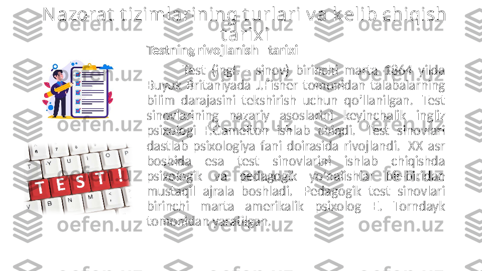 Nazorat  t izimlarining t urlari v a k elib chiqish 
t arixi
Testning rivojlanish   tarixi   
Test  (ingl.  -  sinov)  birinchi  marta  1864  yilda 
Buyuk  Britaniyada  J.Fisher  tomonidan  talabalarning 
bilim  darajasini  tekshirish  uchun  qo’llanilgan.   Test 
sinovlarining  nazariy  asoslarini  keyinchalik  ingliz 
psixologi  F.Gamelton  ishlab  chiqdi.   Test  sinovlari 
dastlab  psixologiya  fani  doirasida  rivojlandi.   XX  asr 
boshida  esa  test  sinovlarini  ishlab  chiqishda 
psixologik  va  pedagogik  yo’nalishlar  bir-biridan 
mustaqil  ajrala  boshladi.   Pedagogik  test  sinovlari 
birinchi  marta  amerikalik  psixolog  E .  Torndayk 
tomonidan yaratilgan.  