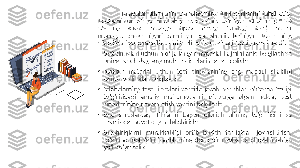 Talabalar  bilimlarini  baholashning  turli  usullarini  tahlil  etib, 
testlarni  guruxlarga  ajratishga  ham  urinib  ko’rilgan.  CH.Grin  (1926) 
o’zining  «Test  novogo  tipa»  (YAngi  turdagi  test)  nomli 
monografiyasida  ilgari  yaratilgan  va  ishlatib  ko’rilgan  testlarning 
afzalliklari va kamchiliklarini tahlil qilib quyidagi tavsiyalarni berdi :
•
test sinovlari uchun mo’ljallangan material hajmini aniq belgilash va 
uning tarkibidagi eng muhim qismlarini ajratib olish;
•
mazkur  material  uchun  test  sinovlarining  eng  maqbul  shaklini 
tajriba yo’li bilan aniqlash;
•
talabalarning  test  sinovlari  vaqtida  javob  berishlari  o’rtacha  tezligi 
to’g’risidagi  amaliy  ma`lumotlarni  e`tiborga  olgan  holda,  test 
sinovlarining davom etish vaqtini belgilash;
•
test  sinovlardagi  fikrlarni  bayon  qilinish  tilining  to’g’riligini  va 
mantiqqa muvofiqligini tekshirish;
•
topshiriqlarni  murakkabligi  ortib  borish  tartibida    joylashtirish, 
to’g’ri  va  noto’g’ri  javoblarning  doim  bir  navbatda  almashinishiga 
yo’l qo’ymaslik. 