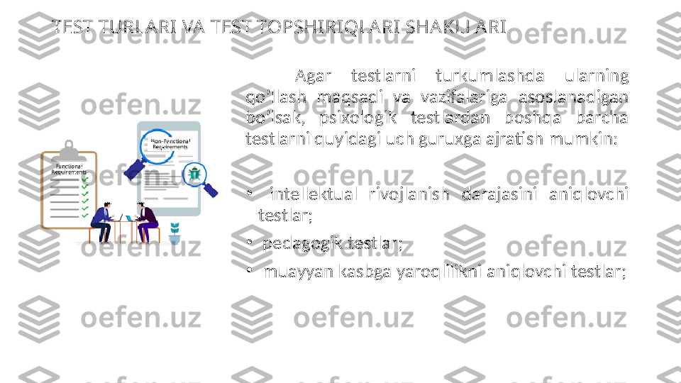 TEST TURLA RI VA  TEST TOPSHIRIQLA RI SHA KLLA RI
Agar  testlarni  turkumlashda  ularning 
qo’llash  maqsadi  va  vazifalariga  asoslanadigan 
bo’lsak,  psixologik  testlardan  boshqa  barcha 
testlarni quyidagi uch guruxga ajratish mumkin:
•
  intellektual  rivojlanish  darajasini  aniqlovchi 
testlar;
•
  pedagogik testlar;
•
  muayyan kasbga yaroqlilikni aniqlovchi testlar; 