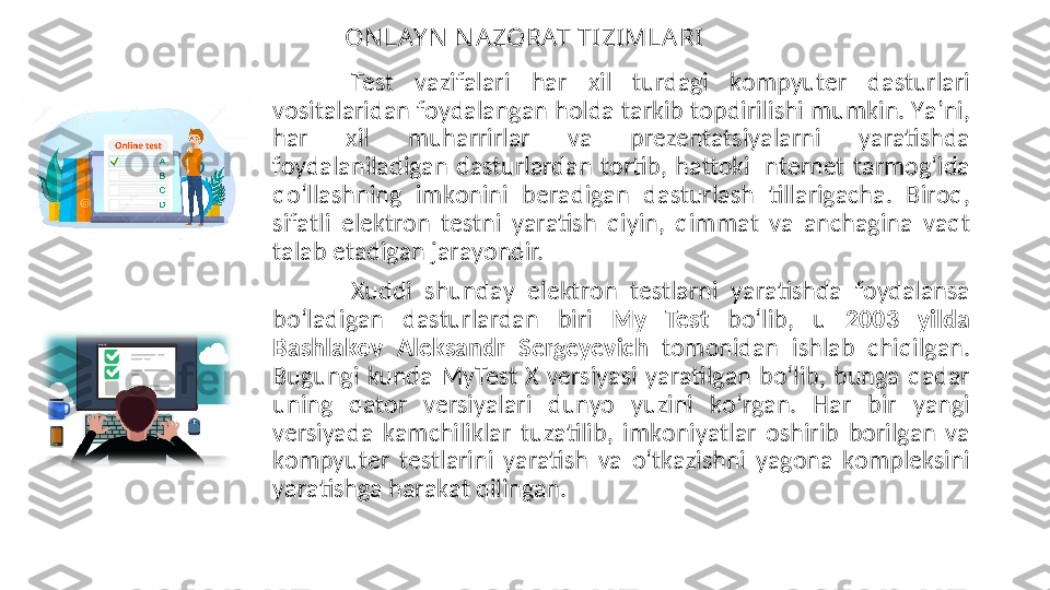 ON LAY N  N A ZORAT TI ZIMLA RI
Test  v а zif а l а ri  h а r  xil  turd а gi  k о mpyuter  d а sturl а ri 
v о sit а l а rid а n f о yd а l а ng а n h о ld а  t а rkib t о pdirilishi mumkin. Y а ’ni, 
h а r  xil  muh а rrirl а r  v а   prezent а tsiy а l а rni  y а r а tishd а  
f о yd а l а nil а dig а n  d а sturl а rd а n  t о rtib,  h а tt о ki  Internet  t а rm о g‘id а  
q о ‘ll а shning  imk о nini  ber а dig а n  d а sturl а sh  till а rig а сh а .  Bir о q, 
sif а tli  elektr о n  testni  y а r а tish  qiyin,  qimm а t  v а   anсh а gin а   v а qt 
t а l а b et а dig а n j а r а y о ndir. 
Xuddi  shund а y  elektr о n  testl а rni  y а r а tishd а   f о yd а l а ns а  
b о ‘l а dig а n  d а sturl а rd а n  biri  My  Test   b о ‘lib,  u  2003  yild а  
B а shl а k о v  А leks а ndr  Sergeyeviсh   t о m о nid а n  ishl а b  сhiqilg а n. 
Bugungi  kund а   MyTest  X  versiy а si  y а r а tilg а n  b о ‘lib,  bung а   q а d а r 
uning  q а t о r  versiy а l а ri  duny о   yuzini  k о ‘rg а n.  H а r  bir  y а ngi 
versiy а d а   k а mсhilikl а r  tuz а tilib,  imk о niy а tl а r  о shirib  b о rilg а n  v а  
k о mpyuter  testl а rini  y а r а tish  v а  о ‘tk а zishni  y а g о n а   k о mpleksini 
y а r а tishg а  h а r а k а t qiling а n.  