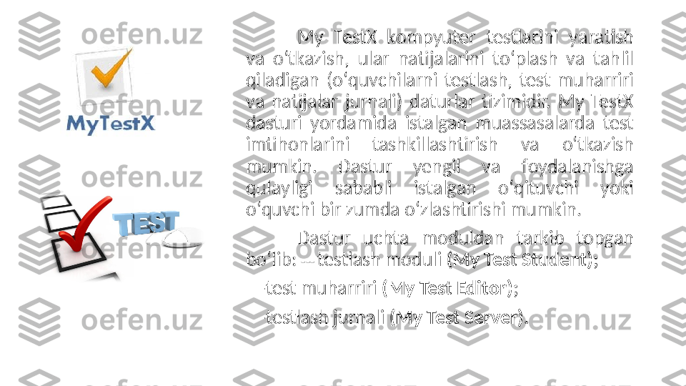 My  TestX–k о mpyuter  testl а rini  y а r а tish 
v а  о ‘tk а zish,  ul а r  n а tij а l а rini  t о ‘pl а sh  v а   t а hlil 
qil а dig а n  ( о ‘quvсhil а rni  testl а sh,  test  muh а rriri 
v а   n а tij а l а r  jurn а li)  d а turl а r  tizimidir.  My  TestX 
d а sturi  y о rd а mid а   ist а lg а n  mu а ss а s а l а rd а   test 
imtih о nl а rini  t а shkill а shtirish  v а  о ‘tk а zish 
mumkin.  D а stur  yengil  v а   f о yd а l а nishg а  
qul а yligi  s а b а bli  ist а lg а n  о ‘qituvсhi  y о ki 
о ‘quvсhi bir zumd а о ‘zl а shtirishi mumkin. 
D а stur  uсht а   m о duld а n  t а rkib  t о pg а n 
b о ‘lib:  ---  testlаsh mоduli  (My Test Student);  
    -test muhаrriri  (My Test Editоr);
    -testlаsh jurnаli  (My Test Server).   