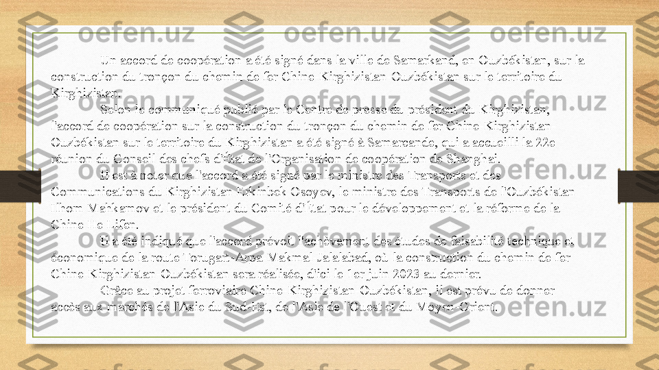 Un accord de coopération a été signé dans la ville de Samarkand, en Ouzbékistan, sur la 
construction du tronçon du chemin de fer Chine-Kirghizistan-Ouzbékistan sur le territoire du 
Kirghizistan.
Selon le communiqué publié par le Centre de presse du président du Kirghizistan, 
l'accord de coopération sur la construction du tronçon du chemin de fer Chine-Kirghizistan-
Ouzbékistan sur le territoire du Kirghizistan a été signé à Samarcande, qui a accueilli la 22e 
réunion du Conseil des chefs d'État de l'Organisation de coopération de Shanghai.
Il est à noter que l'accord a été signé par le ministre des Transports et des 
Communications du Kirghizistan Erkinbek Osoyev, le ministre des Transports de l'Ouzbékistan 
Ilhom Mahkamov et le président du Comité d'État pour le développement et la réforme de la 
Chine He Lifen.
Il a été indiqué que l'accord prévoit l'achèvement des études de faisabilité technique et 
économique de la route Torugart-Arpa-Makmal-Jalalabad, où la construction du chemin de fer 
Chine-Kirghizistan-Ouzbékistan sera réalisée, d'ici le 1er juin 2023 au dernier.
Grâce au projet ferroviaire Chine-Kirghizistan-Ouzbékistan, il est prévu de donner 
accès aux marchés de l'Asie du Sud-Est, de l'Asie de l'Ouest et du Moyen-Orient . 