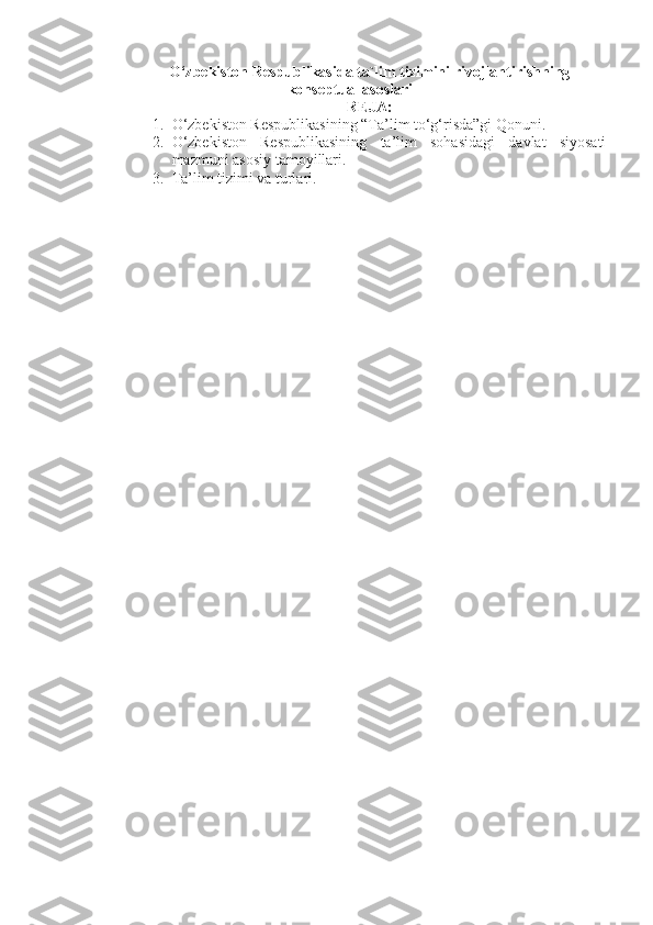 O‘zbekiston Respublikasi da ta`lim tizimini rivojlantirishning
konseptual asoslari
REJA:
1. O‘zbekiston Respublikasining “Ta’lim to‘g‘risda”gi Qonuni . 
2. O‘zbekiston   Respublikasining   ta’lim   sohasidagi   davlat   siyosati
mazmuni  asosiy tamoyillari. 
3. Ta’lim tizimi va turlari.   