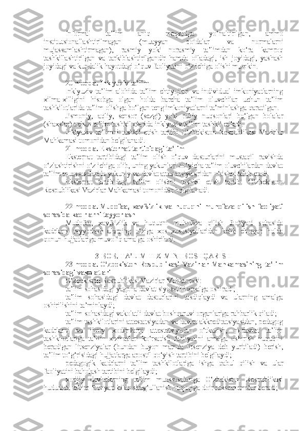 Informal   ta’lim   aniq   maqsadga   yo‘naltirilgan,   ammo
institutsionallashtirilmagan   (muayyan   qoidalar   va   normalarni
mujassamlashtirmagan),   rasmiy   yoki   norasmiy   ta’limdan   ko‘ra   kamroq
tashkillashtirilgan   va   tarkiblashtirilgandir   hamda   oiladagi,   ish   joyidagi,   yashash
joyidagi va kundalik hayotdagi o‘quv faoliyatini o‘z ichiga olishi mumkin.
20-modda.   Inklyuziv ta’lim
Inklyuziv   ta’lim   alohida   ta’lim   ehtiyojlari   va   individual   imkoniyatlarning
xilma-xilligini   hisobga   olgan   holda   barcha   ta’lim   oluvchilar   uchun   ta’lim
tashkilotlarida ta’lim olishga bo‘lgan teng imkoniyatlarni ta’minlashga qaratilgan.
Jismoniy,   aqliy,   sensor   (sezgi)   yoki   ruhiy   nuqsonlari   bo‘lgan   bolalar
(shaxslar) uchun ta’lim tashkilotlarida inklyuziv ta’lim tashkil etiladi.
Inklyuziv   ta’limni   tashkil   etish   tartibi   O‘zbekiston   Respublikasi   Vazirlar
Mahkamasi tomonidan belgilanadi.
21-modda.   Eksternat tartibidagi ta’lim
Eksternat   tartibidagi   ta’lim   olish   o‘quv   dasturlarini   mustaqil   ravishda
o‘zlashtirishni o‘z ichiga olib, uning yakunlari bo‘yicha ta’lim oluvchilardan davlat
ta’lim muassasalarida yakuniy va davlat attestatsiyalaridan o‘tishni talab etadi.
Eksternat   tartibidagi   ta’lim   olishni   tashkil   etish   tartibi   O‘zbekiston
Respublikasi Vazirlar Mahkamasi tomonidan belgilanadi.
22-modda.   Mudofaa,   xavfsizlik   va   huquqni   muhofaza   qilish   faoliyati
sohasida kadrlarni tayyorlash
Mudofaa,   xavfsizlik   va   huquqni   muhofaza   qilish   faoliyati   sohasida
kadrlarni   tayyorlash   ularning   o‘ziga   xos   xususiyatlaridan   kelib   chiqqan   holda
qonun hujjatlariga muvofiq amalga oshiriladi.
3-BOB. TA’LIM TIZIMINI BOSHQARISH
23-modda.   O‘zbekiston   Respublikasi   Vazirlar   Mahkamasining   ta’lim
sohasidagi vakolatlari
O‘zbekiston Respublikasi Vazirlar Mahkamasi:
ta’lim sohasidagi yagona davlat siyosatini amalga oshiradi;
ta’lim   sohasidagi   davlat   dasturlarini   tasdiqlaydi   va   ularning   amalga
oshirilishini ta’minlaydi;
ta’lim sohasidagi vakolatli davlat boshqaruvi organlariga rahbarlik qiladi;
ta’lim tashkilotlarini attestatsiyadan va davlat akkreditatsiyasidan, pedagog
kadrlarni   va   ilmiy   xodimlarni   attestatsiyadan   o‘tkazish,   nodavlat   ta’lim
tashkilotlariga   ta’lim   xizmatlari   ko‘rsatish   faoliyatini   amalga   oshirish   huquqini
beradigan   litsenziyalar   (bundan   buyon   matnda   litsenziya   deb   yuritiladi)   berish,
ta’lim to‘g‘risidagi hujjatlarga apostil qo‘yish tartibini belgilaydi;
pedagogik   kadrlarni   ta’lim   tashkilotlariga   ishga   qabul   qilish   va   ular
faoliyatini baholash tartibini belgilaydi;
xorijiy   davlatlarning   ta’lim   muassasalariga   O‘zbekiston   Respublikasi
hududida ta’lim faoliyati bilan shug‘ullanish huquqiga doir ruxsatnomalar beradi; 