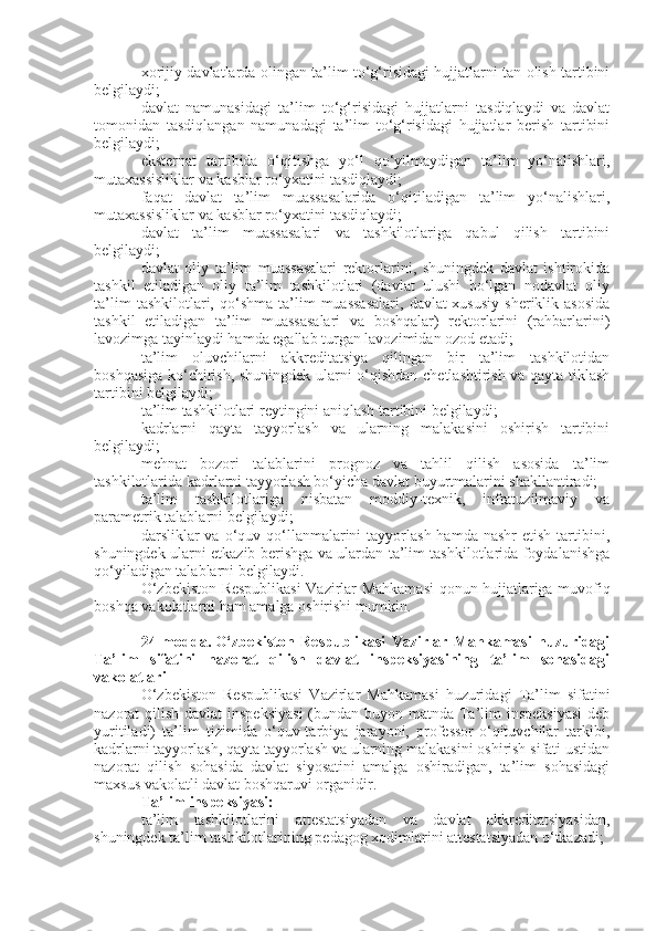 xorijiy davlatlarda olingan ta’lim to‘g‘risidagi hujjatlarni tan olish tartibini
belgilaydi;
davlat   namunasidagi   ta’lim   to‘g‘risidagi   hujjatlarni   tasdiqlaydi   va   davlat
tomonidan   tasdiqlangan   namunadagi   ta’lim   to‘g‘risidagi   hujjatlar   berish   tartibini
belgilaydi;
eksternat   tartibida   o‘qitishga   yo‘l   qo‘yilmaydigan   ta’lim   yo‘nalishlari,
mutaxassisliklar va kasblar ro‘yxatini tasdiqlaydi;
faqat   davlat   ta’lim   muassasalarida   o‘qitiladigan   ta’lim   yo‘nalishlari,
mutaxassisliklar va kasblar ro‘yxatini tasdiqlaydi;
davlat   ta’lim   muassasalari   va   tashkilotlariga   qabul   qilish   tartibini
belgilaydi;
davlat   oliy   ta’lim   muassasalari   rektorlarini,   shuningdek   davlat   ishtirokida
tashkil   etiladigan   oliy   ta’lim   tashkilotlari   (davlat   ulushi   bo‘lgan   nodavlat   oliy
ta’lim   tashkilotlari,  qo‘shma   ta’lim   muassasalari,   davlat-xususiy   sheriklik  asosida
tashkil   etiladigan   ta’lim   muassasalari   va   boshqalar)   rektorlarini   (rahbarlarini)
lavozimga tayinlaydi hamda egallab turgan lavozimidan ozod etadi;
ta’lim   oluvchilarni   akkreditatsiya   qilingan   bir   ta’lim   tashkilotidan
boshqasiga ko‘chirish, shuningdek ularni o‘qishdan chetlashtirish va qayta tiklash
tartibini belgilaydi;
ta’lim tashkilotlari reytingini aniqlash tartibini belgilaydi;
kadrlarni   qayta   tayyorlash   va   ularning   malakasini   oshirish   tartibini
belgilaydi;
mehnat   bozori   talablarini   prognoz   va   tahlil   qilish   asosida   ta’lim
tashkilotlarida kadrlarni tayyorlash bo‘yicha davlat buyurtmalarini shakllantiradi;
ta’lim   tashkilotlariga   nisbatan   moddiy-texnik,   infratuzilmaviy   va
parametrik talablarni belgilaydi;
darsliklar  va  o‘quv  qo‘llanmalarini  tayyorlash  hamda  nashr   etish  tartibini,
shuningdek ularni etkazib berishga va ulardan ta’lim tashkilotlarida foydalanishga
qo‘yiladigan talablarni belgilaydi.
O‘zbekiston Respublikasi  Vazirlar Mahkamasi  qonun hujjatlariga muvofiq
boshqa vakolatlarni ham amalga oshirishi mumkin.
24-modda.   O‘zbekiston   Respublikasi   Vazirlar   Mahkamasi   huzuridagi
Ta’lim   sifatini   nazorat   qilish   davlat   inspeksiyasining   ta’lim   sohasidagi
vakolatlari
O‘zbekiston   Respublikasi   Vazirlar   Mahkamasi   huzuridagi   Ta’lim   sifatini
nazorat qilish davlat  inspeksiyasi  (bundan buyon matnda Ta’lim  inspeksiyasi  deb
yuritiladi)   ta’lim   tizimida   o‘quv-tarbiya   jarayoni,   professor-o‘qituvchilar   tarkibi,
kadrlarni tayyorlash, qayta tayyorlash va ularning malakasini oshirish sifati ustidan
nazorat   qilish   sohasida   davlat   siyosatini   amalga   oshiradigan,   ta’lim   sohasidagi
maxsus vakolatli davlat boshqaruvi organidir.
Ta’lim inspeksiyasi:
ta’lim   tashkilotlarini   attestatsiyadan   va   davlat   akkreditatsiyasidan,
shuningdek ta’lim tashkilotlarining pedagog xodimlarini attestatsiyadan o‘tkazadi; 