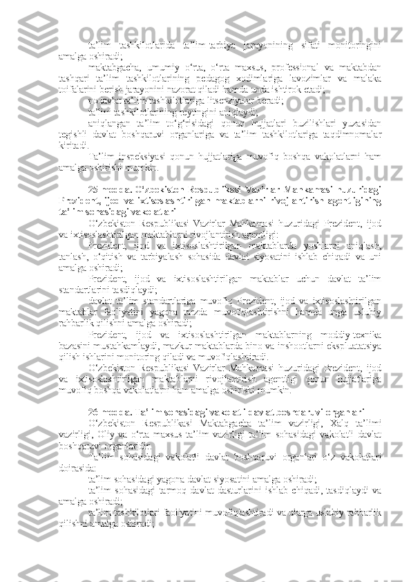 ta’lim   tashkilotlarida   ta’lim-tarbiya   jarayonining   sifati   monitoringini
amalga oshiradi;
maktabgacha,   umumiy   o‘rta,   o‘rta   maxsus,   professional   va   maktabdan
tashqari   ta’lim   tashkilotlarining   pedagog   xodimlariga   lavozimlar   va   malaka
toifalarini berish jarayonini nazorat qiladi hamda unda ishtirok etadi;
nodavlat ta’lim tashkilotlariga litsenziyalar beradi;
ta’lim tashkilotlarining reytingini aniqlaydi;
aniqlangan   ta’lim   to‘g‘risidagi   qonun   hujjatlari   buzilishlari   yuzasidan
tegishli   davlat   boshqaruvi   organlariga   va   ta’lim   tashkilotlariga   taqdimnomalar
kiritadi.
Ta’lim   inspeksiyasi   qonun   hujjatlariga   muvofiq   boshqa   vakolatlarni   ham
amalga oshirishi mumkin.
25-modda.   O‘zbekiston   Respublikasi   Vazirlar   Mahkamasi   huzuridagi
Prezident,   ijod   va   ixtisoslashtirilgan   maktablarni   rivojlantirish   agentligining
ta’lim sohasidagi vakolatlari
O‘zbekiston   Respublikasi   Vazirlar   Mahkamasi   huzuridagi   Prezident,   ijod
va ixtisoslashtirilgan maktablarni rivojlantirish agentligi:
Prezident,   ijod   va   ixtisoslashtirilgan   maktablarda   yoshlarni   aniqlash,
tanlash,   o‘qitish   va   tarbiyalash   sohasida   davlat   siyosatini   ishlab   chiqadi   va   uni
amalga oshiradi;
Prezident,   ijod   va   ixtisoslashtirilgan   maktablar   uchun   davlat   ta’lim
standartlarini tasdiqlaydi;
davlat   ta’lim   standartlariga   muvofiq   Prezident,   ijod   va   ixtisoslashtirilgan
maktablar   faoliyatini   yagona   tarzda   muvofiqlashtirishni   hamda   unga   uslubiy
rahbarlik qilishni amalga oshiradi;
Prezident,   ijod   va   ixtisoslashtirilgan   maktablarning   moddiy-texnika
bazasini mustahkamlaydi, mazkur maktablarda bino va inshootlarni ekspluatatsiya
qilish ishlarini monitoring qiladi va muvofiqlashtiradi.
O‘zbekiston   Respublikasi   Vazirlar   Mahkamasi   huzuridagi   Prezident,   ijod
va   ixtisoslashtirilgan   maktablarni   rivojlantirish   agentligi   qonun   hujjatlariga
muvofiq boshqa vakolatlarni ham amalga oshirishi mumkin.
26-modda.   Ta’lim sohasidagi vakolatli davlat boshqaruvi organlari
O‘zbekiston   Respublikasi   Maktabgacha   ta’lim   vazirligi,   Xalq   ta’limi
vazirligi,   Oliy   va   o‘rta   maxsus   ta’lim   vazirligi   ta’lim   sohasidagi   vakolatli   davlat
boshqaruvi organlaridir.
Ta’lim   sohasidagi   vakolatli   davlat   boshqaruvi   organlari   o‘z   vakolatlari
doirasida:
ta’lim sohasidagi yagona davlat siyosatini amalga oshiradi;
ta’lim   sohasidagi   tarmoq   davlat   dasturlarini   ishlab   chiqadi,   tasdiqlaydi   va
amalga oshiradi;
ta’lim tashkilotlari faoliyatini muvofiqlashtiradi va ularga uslubiy rahbarlik
qilishni amalga oshiradi; 